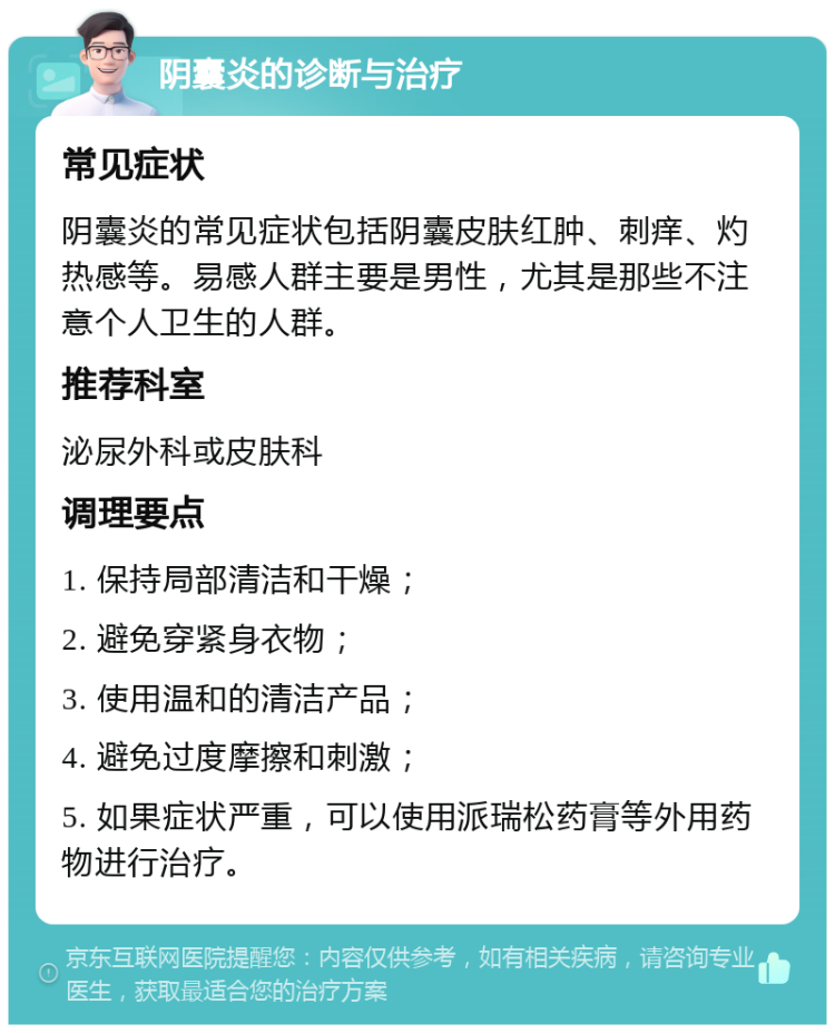 阴囊炎的诊断与治疗 常见症状 阴囊炎的常见症状包括阴囊皮肤红肿、刺痒、灼热感等。易感人群主要是男性，尤其是那些不注意个人卫生的人群。 推荐科室 泌尿外科或皮肤科 调理要点 1. 保持局部清洁和干燥； 2. 避免穿紧身衣物； 3. 使用温和的清洁产品； 4. 避免过度摩擦和刺激； 5. 如果症状严重，可以使用派瑞松药膏等外用药物进行治疗。