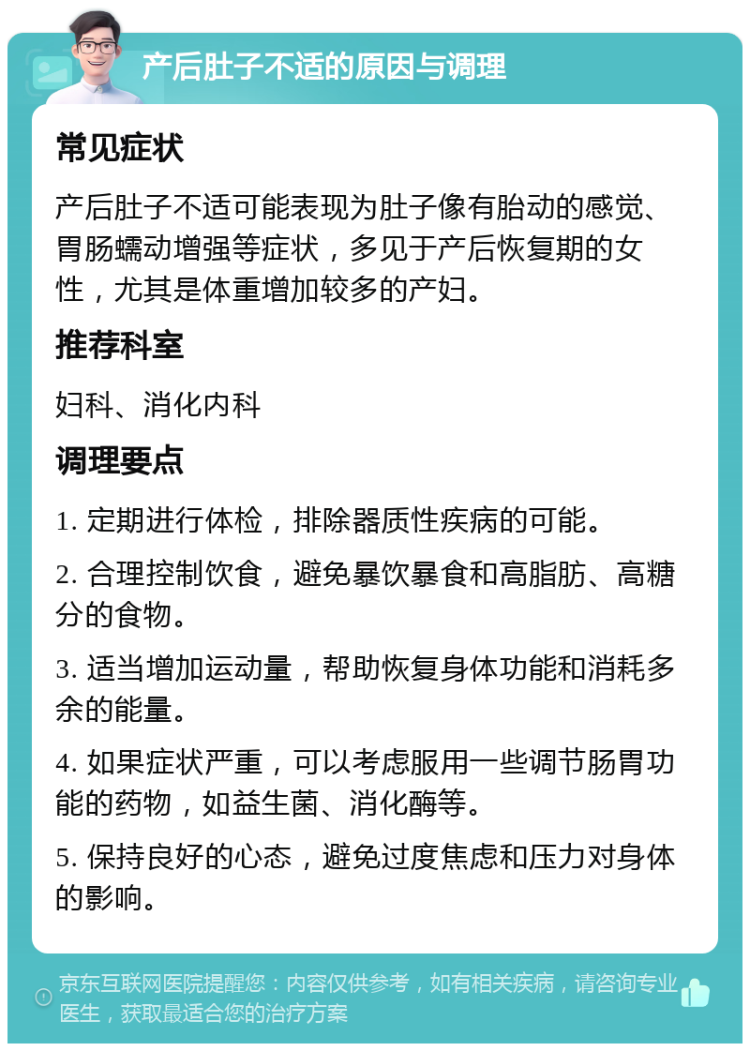 产后肚子不适的原因与调理 常见症状 产后肚子不适可能表现为肚子像有胎动的感觉、胃肠蠕动增强等症状，多见于产后恢复期的女性，尤其是体重增加较多的产妇。 推荐科室 妇科、消化内科 调理要点 1. 定期进行体检，排除器质性疾病的可能。 2. 合理控制饮食，避免暴饮暴食和高脂肪、高糖分的食物。 3. 适当增加运动量，帮助恢复身体功能和消耗多余的能量。 4. 如果症状严重，可以考虑服用一些调节肠胃功能的药物，如益生菌、消化酶等。 5. 保持良好的心态，避免过度焦虑和压力对身体的影响。