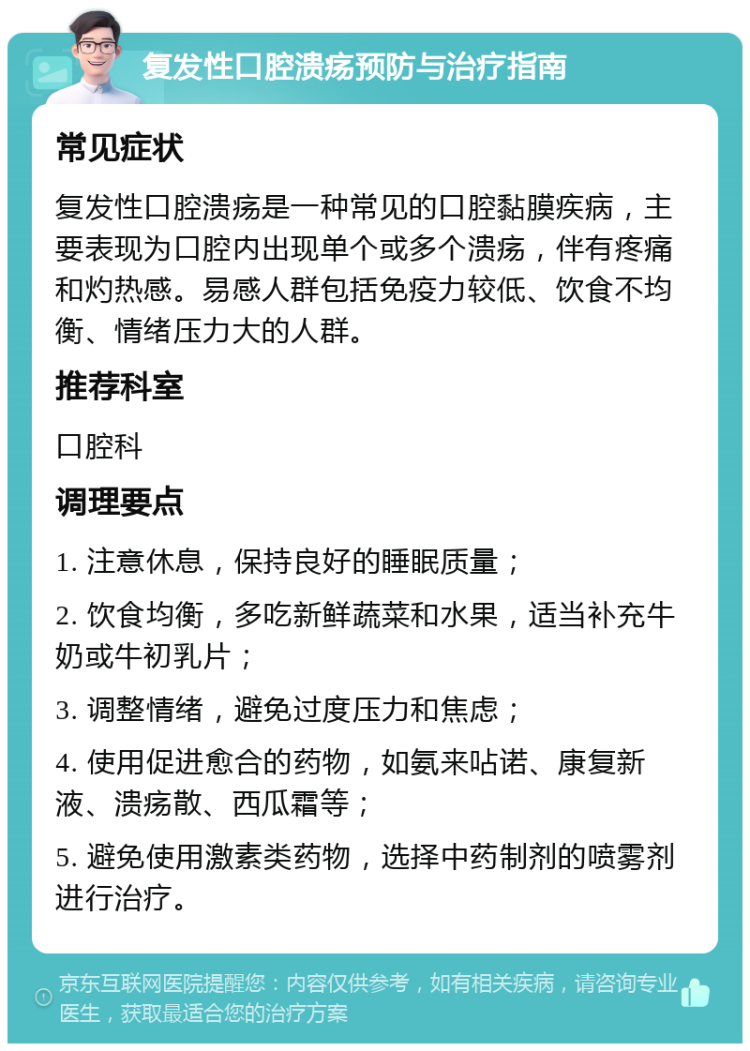 复发性口腔溃疡预防与治疗指南 常见症状 复发性口腔溃疡是一种常见的口腔黏膜疾病，主要表现为口腔内出现单个或多个溃疡，伴有疼痛和灼热感。易感人群包括免疫力较低、饮食不均衡、情绪压力大的人群。 推荐科室 口腔科 调理要点 1. 注意休息，保持良好的睡眠质量； 2. 饮食均衡，多吃新鲜蔬菜和水果，适当补充牛奶或牛初乳片； 3. 调整情绪，避免过度压力和焦虑； 4. 使用促进愈合的药物，如氨来呫诺、康复新液、溃疡散、西瓜霜等； 5. 避免使用激素类药物，选择中药制剂的喷雾剂进行治疗。