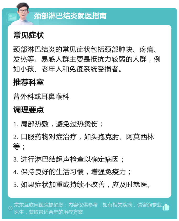 颈部淋巴结炎就医指南 常见症状 颈部淋巴结炎的常见症状包括颈部肿块、疼痛、发热等。易感人群主要是抵抗力较弱的人群，例如小孩、老年人和免疫系统受损者。 推荐科室 普外科或耳鼻喉科 调理要点 1. 局部热敷，避免过热烫伤； 2. 口服药物对症治疗，如头孢克肟、阿莫西林等； 3. 进行淋巴结超声检查以确定病因； 4. 保持良好的生活习惯，增强免疫力； 5. 如果症状加重或持续不改善，应及时就医。