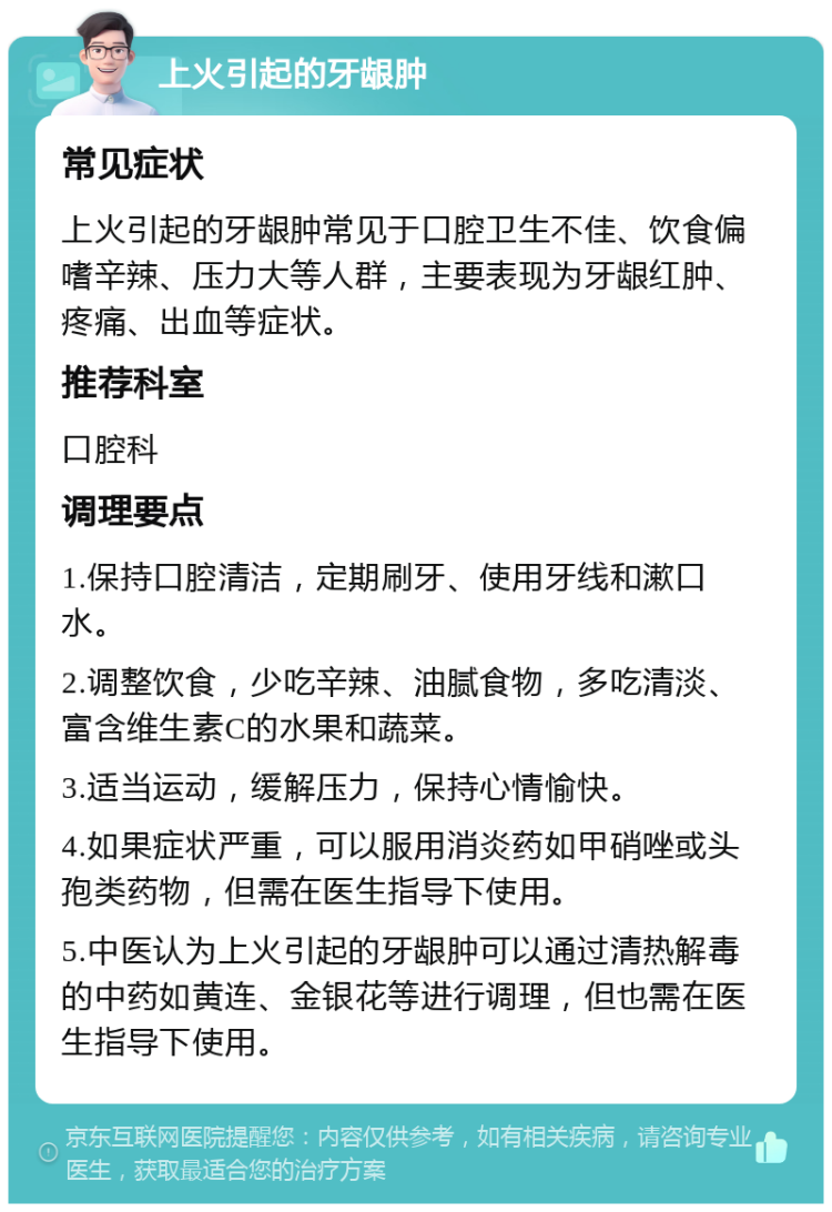 上火引起的牙龈肿 常见症状 上火引起的牙龈肿常见于口腔卫生不佳、饮食偏嗜辛辣、压力大等人群，主要表现为牙龈红肿、疼痛、出血等症状。 推荐科室 口腔科 调理要点 1.保持口腔清洁，定期刷牙、使用牙线和漱口水。 2.调整饮食，少吃辛辣、油腻食物，多吃清淡、富含维生素C的水果和蔬菜。 3.适当运动，缓解压力，保持心情愉快。 4.如果症状严重，可以服用消炎药如甲硝唑或头孢类药物，但需在医生指导下使用。 5.中医认为上火引起的牙龈肿可以通过清热解毒的中药如黄连、金银花等进行调理，但也需在医生指导下使用。