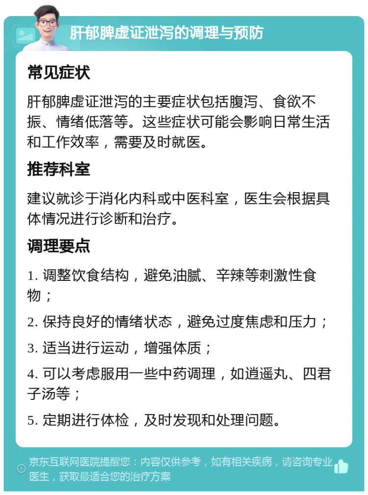 肝郁脾虚证泄泻的调理与预防 常见症状 肝郁脾虚证泄泻的主要症状包括腹泻、食欲不振、情绪低落等。这些症状可能会影响日常生活和工作效率，需要及时就医。 推荐科室 建议就诊于消化内科或中医科室，医生会根据具体情况进行诊断和治疗。 调理要点 1. 调整饮食结构，避免油腻、辛辣等刺激性食物； 2. 保持良好的情绪状态，避免过度焦虑和压力； 3. 适当进行运动，增强体质； 4. 可以考虑服用一些中药调理，如逍遥丸、四君子汤等； 5. 定期进行体检，及时发现和处理问题。