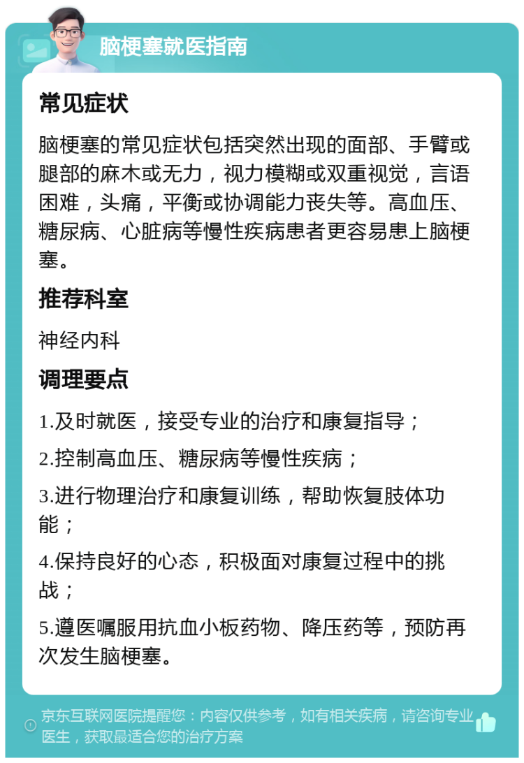 脑梗塞就医指南 常见症状 脑梗塞的常见症状包括突然出现的面部、手臂或腿部的麻木或无力，视力模糊或双重视觉，言语困难，头痛，平衡或协调能力丧失等。高血压、糖尿病、心脏病等慢性疾病患者更容易患上脑梗塞。 推荐科室 神经内科 调理要点 1.及时就医，接受专业的治疗和康复指导； 2.控制高血压、糖尿病等慢性疾病； 3.进行物理治疗和康复训练，帮助恢复肢体功能； 4.保持良好的心态，积极面对康复过程中的挑战； 5.遵医嘱服用抗血小板药物、降压药等，预防再次发生脑梗塞。