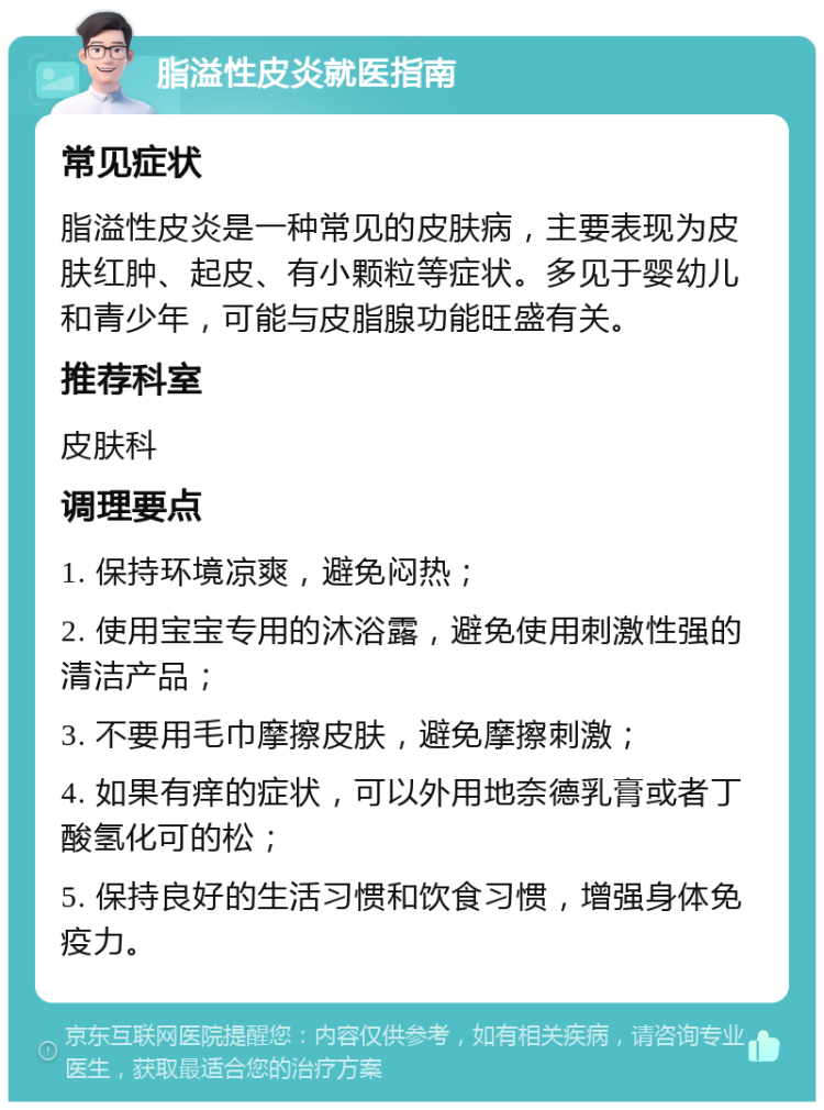 脂溢性皮炎就医指南 常见症状 脂溢性皮炎是一种常见的皮肤病，主要表现为皮肤红肿、起皮、有小颗粒等症状。多见于婴幼儿和青少年，可能与皮脂腺功能旺盛有关。 推荐科室 皮肤科 调理要点 1. 保持环境凉爽，避免闷热； 2. 使用宝宝专用的沐浴露，避免使用刺激性强的清洁产品； 3. 不要用毛巾摩擦皮肤，避免摩擦刺激； 4. 如果有痒的症状，可以外用地奈德乳膏或者丁酸氢化可的松； 5. 保持良好的生活习惯和饮食习惯，增强身体免疫力。