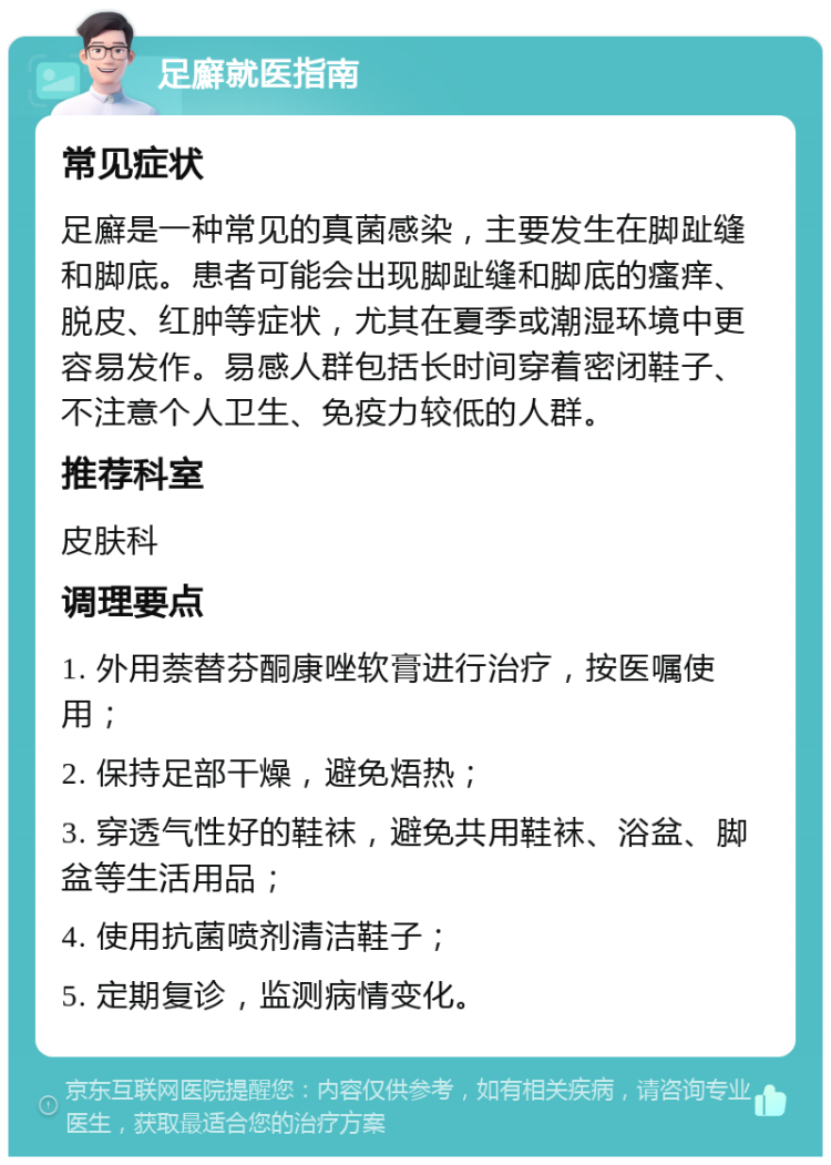 足廯就医指南 常见症状 足廯是一种常见的真菌感染，主要发生在脚趾缝和脚底。患者可能会出现脚趾缝和脚底的瘙痒、脱皮、红肿等症状，尤其在夏季或潮湿环境中更容易发作。易感人群包括长时间穿着密闭鞋子、不注意个人卫生、免疫力较低的人群。 推荐科室 皮肤科 调理要点 1. 外用萘替芬酮康唑软膏进行治疗，按医嘱使用； 2. 保持足部干燥，避免焐热； 3. 穿透气性好的鞋袜，避免共用鞋袜、浴盆、脚盆等生活用品； 4. 使用抗菌喷剂清洁鞋子； 5. 定期复诊，监测病情变化。