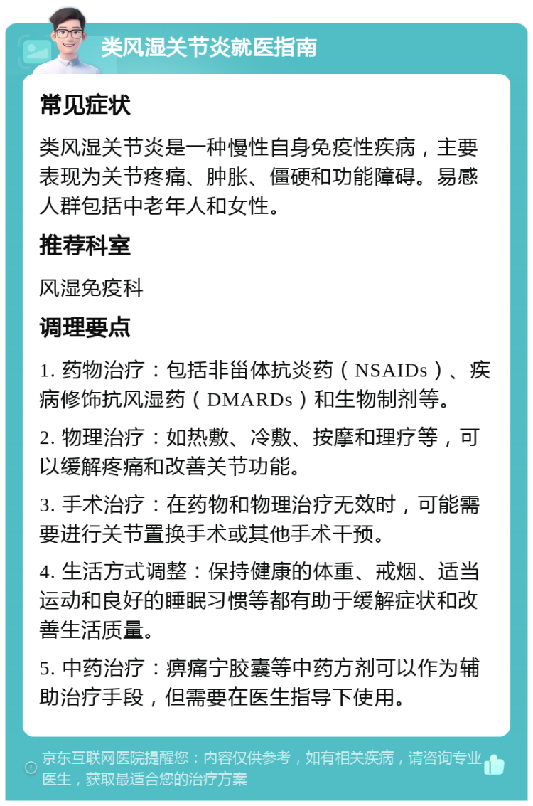 类风湿关节炎就医指南 常见症状 类风湿关节炎是一种慢性自身免疫性疾病，主要表现为关节疼痛、肿胀、僵硬和功能障碍。易感人群包括中老年人和女性。 推荐科室 风湿免疫科 调理要点 1. 药物治疗：包括非甾体抗炎药（NSAIDs）、疾病修饰抗风湿药（DMARDs）和生物制剂等。 2. 物理治疗：如热敷、冷敷、按摩和理疗等，可以缓解疼痛和改善关节功能。 3. 手术治疗：在药物和物理治疗无效时，可能需要进行关节置换手术或其他手术干预。 4. 生活方式调整：保持健康的体重、戒烟、适当运动和良好的睡眠习惯等都有助于缓解症状和改善生活质量。 5. 中药治疗：痹痛宁胶囊等中药方剂可以作为辅助治疗手段，但需要在医生指导下使用。