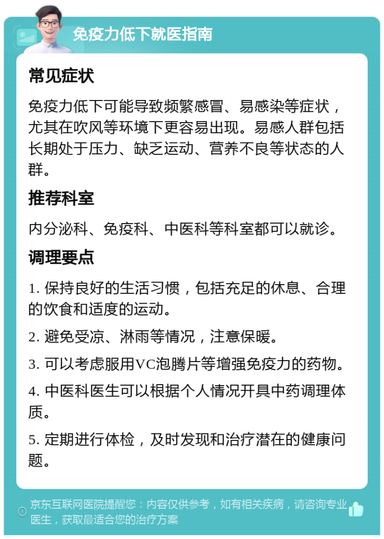 免疫力低下就医指南 常见症状 免疫力低下可能导致频繁感冒、易感染等症状，尤其在吹风等环境下更容易出现。易感人群包括长期处于压力、缺乏运动、营养不良等状态的人群。 推荐科室 内分泌科、免疫科、中医科等科室都可以就诊。 调理要点 1. 保持良好的生活习惯，包括充足的休息、合理的饮食和适度的运动。 2. 避免受凉、淋雨等情况，注意保暖。 3. 可以考虑服用VC泡腾片等增强免疫力的药物。 4. 中医科医生可以根据个人情况开具中药调理体质。 5. 定期进行体检，及时发现和治疗潜在的健康问题。