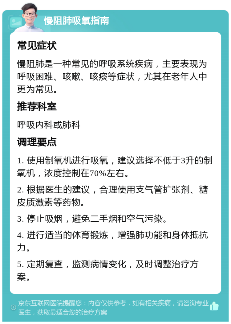 慢阻肺吸氧指南 常见症状 慢阻肺是一种常见的呼吸系统疾病，主要表现为呼吸困难、咳嗽、咳痰等症状，尤其在老年人中更为常见。 推荐科室 呼吸内科或肺科 调理要点 1. 使用制氧机进行吸氧，建议选择不低于3升的制氧机，浓度控制在70%左右。 2. 根据医生的建议，合理使用支气管扩张剂、糖皮质激素等药物。 3. 停止吸烟，避免二手烟和空气污染。 4. 进行适当的体育锻炼，增强肺功能和身体抵抗力。 5. 定期复查，监测病情变化，及时调整治疗方案。