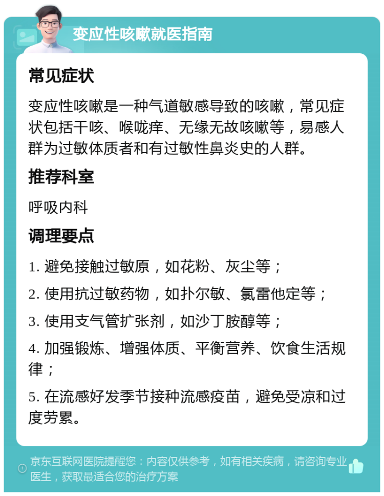 变应性咳嗽就医指南 常见症状 变应性咳嗽是一种气道敏感导致的咳嗽，常见症状包括干咳、喉咙痒、无缘无故咳嗽等，易感人群为过敏体质者和有过敏性鼻炎史的人群。 推荐科室 呼吸内科 调理要点 1. 避免接触过敏原，如花粉、灰尘等； 2. 使用抗过敏药物，如扑尔敏、氯雷他定等； 3. 使用支气管扩张剂，如沙丁胺醇等； 4. 加强锻炼、增强体质、平衡营养、饮食生活规律； 5. 在流感好发季节接种流感疫苗，避免受凉和过度劳累。