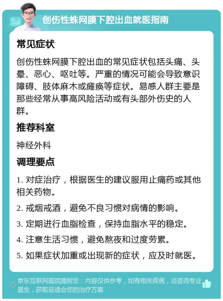 创伤性蛛网膜下腔出血就医指南 常见症状 创伤性蛛网膜下腔出血的常见症状包括头痛、头晕、恶心、呕吐等。严重的情况可能会导致意识障碍、肢体麻木或瘫痪等症状。易感人群主要是那些经常从事高风险活动或有头部外伤史的人群。 推荐科室 神经外科 调理要点 1. 对症治疗，根据医生的建议服用止痛药或其他相关药物。 2. 戒烟戒酒，避免不良习惯对病情的影响。 3. 定期进行血脂检查，保持血脂水平的稳定。 4. 注意生活习惯，避免熬夜和过度劳累。 5. 如果症状加重或出现新的症状，应及时就医。