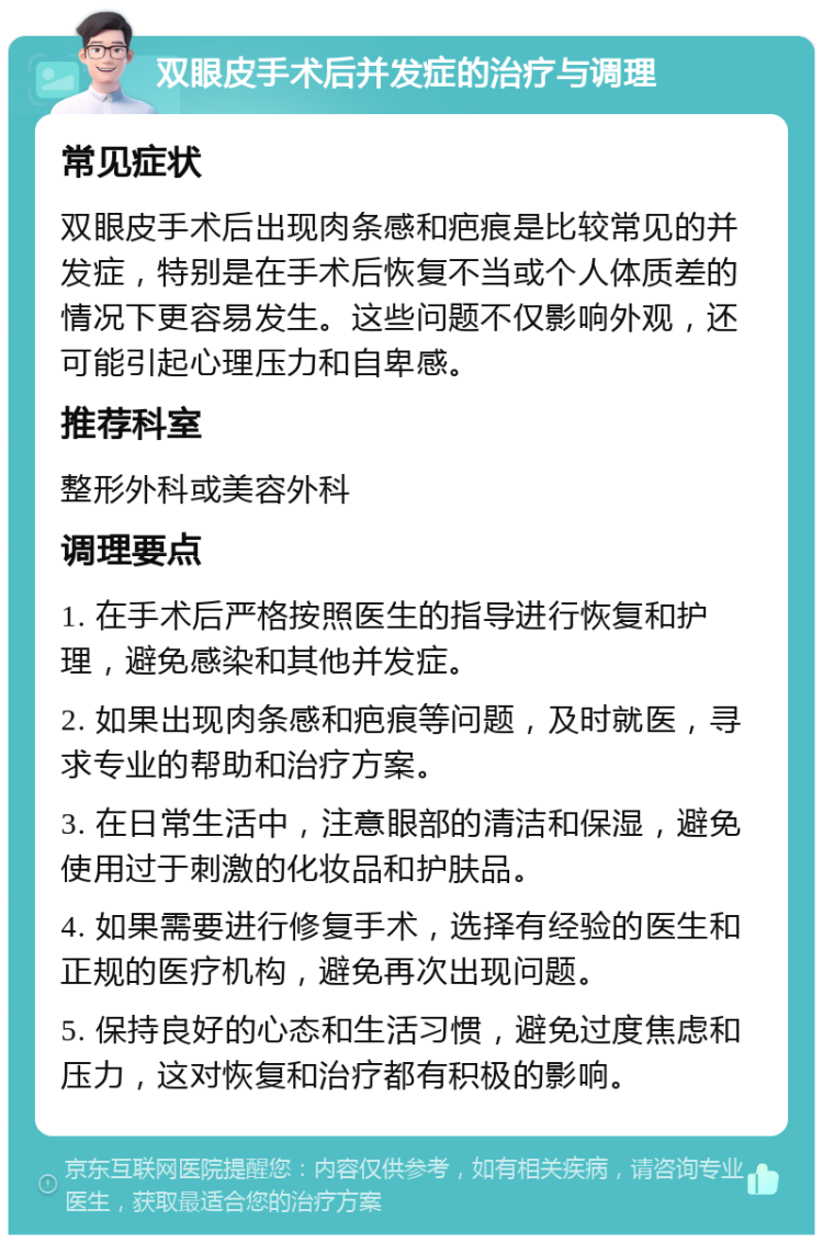 双眼皮手术后并发症的治疗与调理 常见症状 双眼皮手术后出现肉条感和疤痕是比较常见的并发症，特别是在手术后恢复不当或个人体质差的情况下更容易发生。这些问题不仅影响外观，还可能引起心理压力和自卑感。 推荐科室 整形外科或美容外科 调理要点 1. 在手术后严格按照医生的指导进行恢复和护理，避免感染和其他并发症。 2. 如果出现肉条感和疤痕等问题，及时就医，寻求专业的帮助和治疗方案。 3. 在日常生活中，注意眼部的清洁和保湿，避免使用过于刺激的化妆品和护肤品。 4. 如果需要进行修复手术，选择有经验的医生和正规的医疗机构，避免再次出现问题。 5. 保持良好的心态和生活习惯，避免过度焦虑和压力，这对恢复和治疗都有积极的影响。