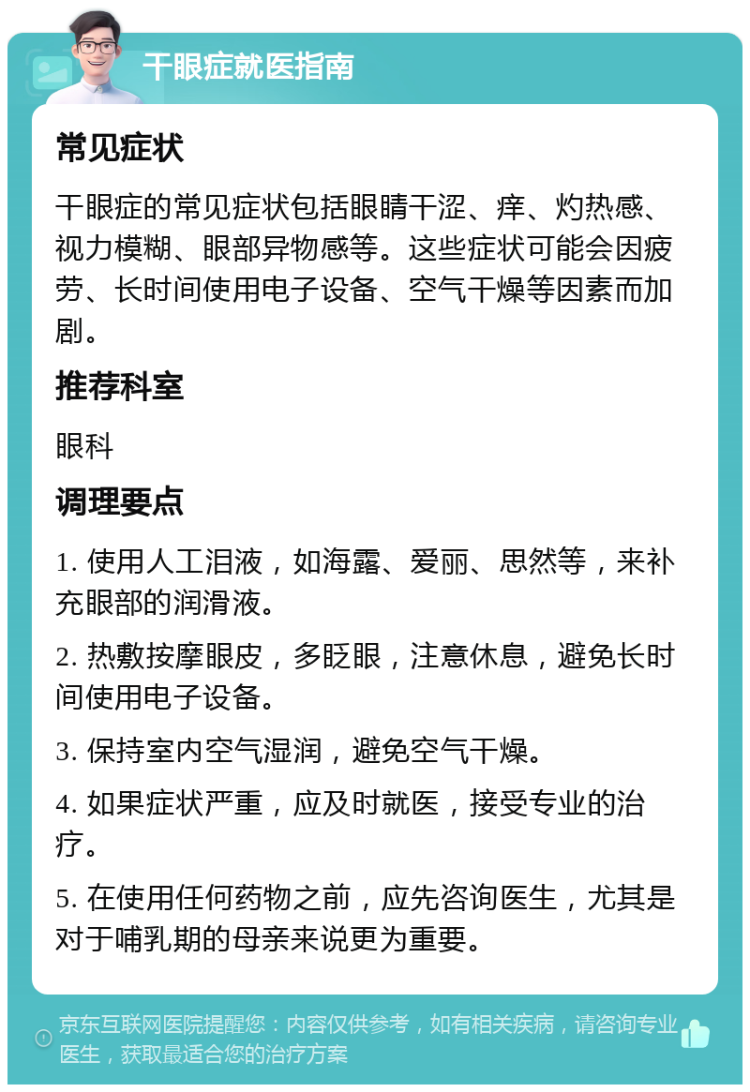 干眼症就医指南 常见症状 干眼症的常见症状包括眼睛干涩、痒、灼热感、视力模糊、眼部异物感等。这些症状可能会因疲劳、长时间使用电子设备、空气干燥等因素而加剧。 推荐科室 眼科 调理要点 1. 使用人工泪液，如海露、爱丽、思然等，来补充眼部的润滑液。 2. 热敷按摩眼皮，多眨眼，注意休息，避免长时间使用电子设备。 3. 保持室内空气湿润，避免空气干燥。 4. 如果症状严重，应及时就医，接受专业的治疗。 5. 在使用任何药物之前，应先咨询医生，尤其是对于哺乳期的母亲来说更为重要。