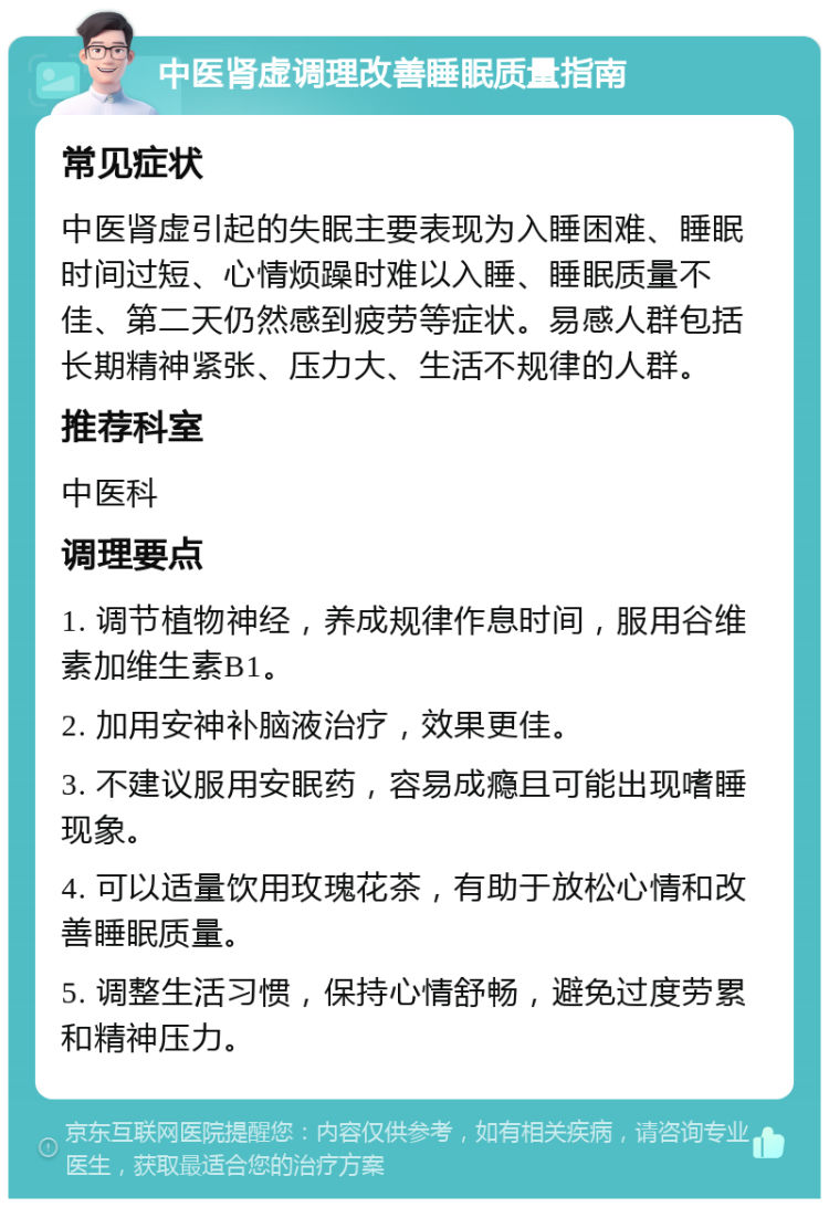 中医肾虚调理改善睡眠质量指南 常见症状 中医肾虚引起的失眠主要表现为入睡困难、睡眠时间过短、心情烦躁时难以入睡、睡眠质量不佳、第二天仍然感到疲劳等症状。易感人群包括长期精神紧张、压力大、生活不规律的人群。 推荐科室 中医科 调理要点 1. 调节植物神经，养成规律作息时间，服用谷维素加维生素B1。 2. 加用安神补脑液治疗，效果更佳。 3. 不建议服用安眠药，容易成瘾且可能出现嗜睡现象。 4. 可以适量饮用玫瑰花茶，有助于放松心情和改善睡眠质量。 5. 调整生活习惯，保持心情舒畅，避免过度劳累和精神压力。