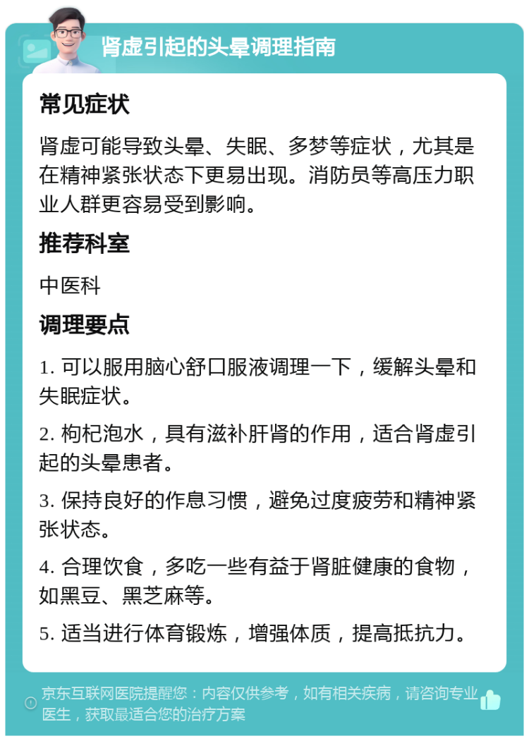 肾虚引起的头晕调理指南 常见症状 肾虚可能导致头晕、失眠、多梦等症状，尤其是在精神紧张状态下更易出现。消防员等高压力职业人群更容易受到影响。 推荐科室 中医科 调理要点 1. 可以服用脑心舒口服液调理一下，缓解头晕和失眠症状。 2. 枸杞泡水，具有滋补肝肾的作用，适合肾虚引起的头晕患者。 3. 保持良好的作息习惯，避免过度疲劳和精神紧张状态。 4. 合理饮食，多吃一些有益于肾脏健康的食物，如黑豆、黑芝麻等。 5. 适当进行体育锻炼，增强体质，提高抵抗力。