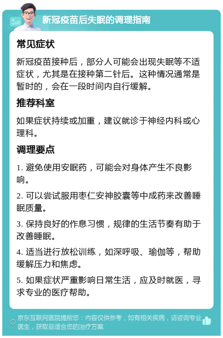 新冠疫苗后失眠的调理指南 常见症状 新冠疫苗接种后，部分人可能会出现失眠等不适症状，尤其是在接种第二针后。这种情况通常是暂时的，会在一段时间内自行缓解。 推荐科室 如果症状持续或加重，建议就诊于神经内科或心理科。 调理要点 1. 避免使用安眠药，可能会对身体产生不良影响。 2. 可以尝试服用枣仁安神胶囊等中成药来改善睡眠质量。 3. 保持良好的作息习惯，规律的生活节奏有助于改善睡眠。 4. 适当进行放松训练，如深呼吸、瑜伽等，帮助缓解压力和焦虑。 5. 如果症状严重影响日常生活，应及时就医，寻求专业的医疗帮助。