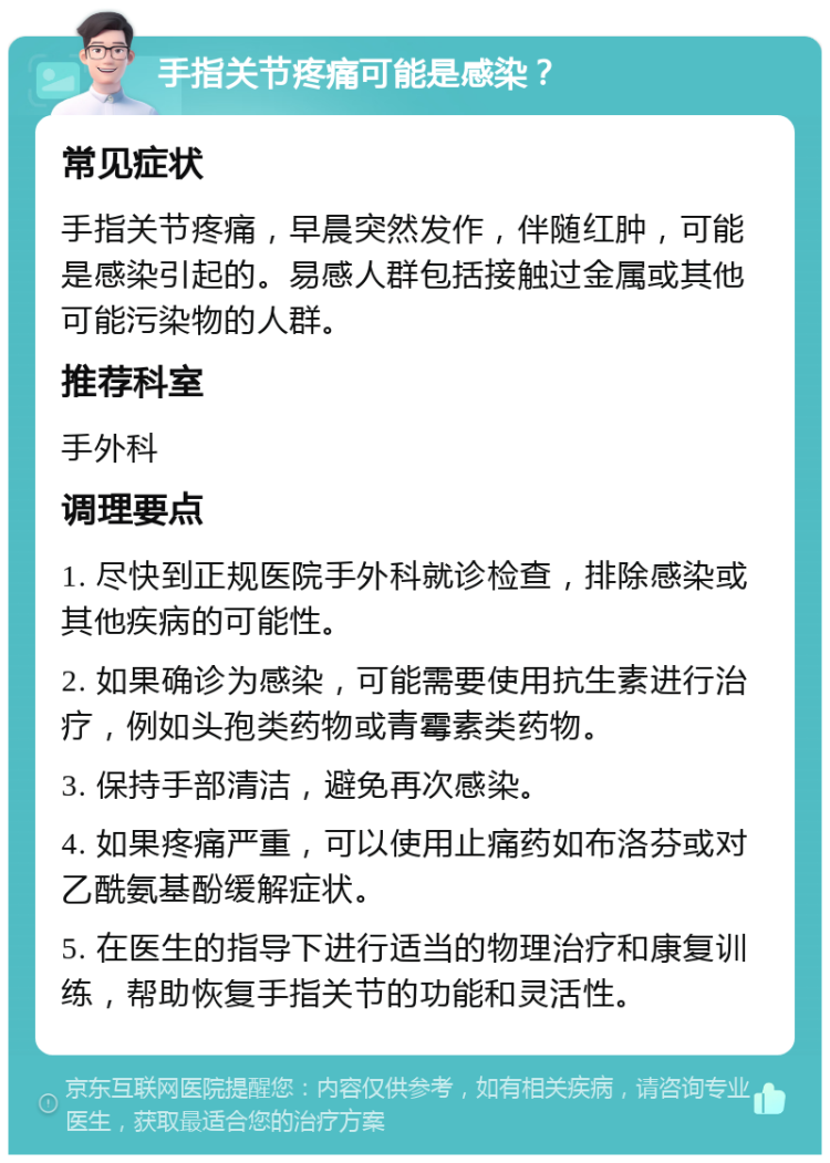 手指关节疼痛可能是感染？ 常见症状 手指关节疼痛，早晨突然发作，伴随红肿，可能是感染引起的。易感人群包括接触过金属或其他可能污染物的人群。 推荐科室 手外科 调理要点 1. 尽快到正规医院手外科就诊检查，排除感染或其他疾病的可能性。 2. 如果确诊为感染，可能需要使用抗生素进行治疗，例如头孢类药物或青霉素类药物。 3. 保持手部清洁，避免再次感染。 4. 如果疼痛严重，可以使用止痛药如布洛芬或对乙酰氨基酚缓解症状。 5. 在医生的指导下进行适当的物理治疗和康复训练，帮助恢复手指关节的功能和灵活性。