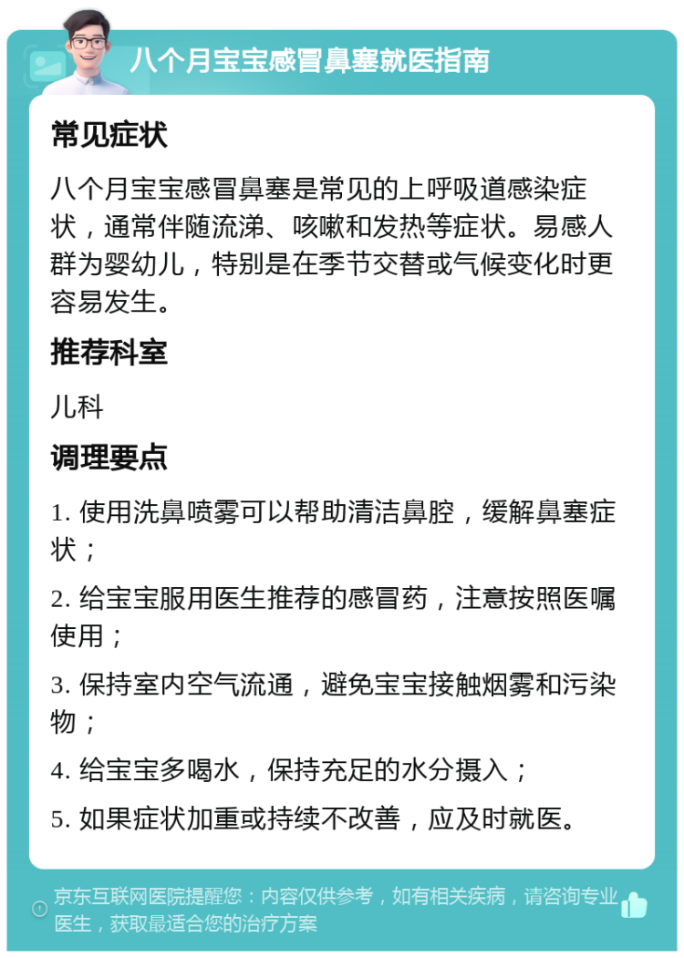 八个月宝宝感冒鼻塞就医指南 常见症状 八个月宝宝感冒鼻塞是常见的上呼吸道感染症状，通常伴随流涕、咳嗽和发热等症状。易感人群为婴幼儿，特别是在季节交替或气候变化时更容易发生。 推荐科室 儿科 调理要点 1. 使用洗鼻喷雾可以帮助清洁鼻腔，缓解鼻塞症状； 2. 给宝宝服用医生推荐的感冒药，注意按照医嘱使用； 3. 保持室内空气流通，避免宝宝接触烟雾和污染物； 4. 给宝宝多喝水，保持充足的水分摄入； 5. 如果症状加重或持续不改善，应及时就医。