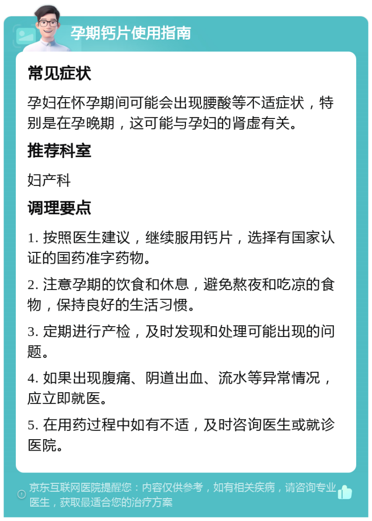 孕期钙片使用指南 常见症状 孕妇在怀孕期间可能会出现腰酸等不适症状，特别是在孕晚期，这可能与孕妇的肾虚有关。 推荐科室 妇产科 调理要点 1. 按照医生建议，继续服用钙片，选择有国家认证的国药准字药物。 2. 注意孕期的饮食和休息，避免熬夜和吃凉的食物，保持良好的生活习惯。 3. 定期进行产检，及时发现和处理可能出现的问题。 4. 如果出现腹痛、阴道出血、流水等异常情况，应立即就医。 5. 在用药过程中如有不适，及时咨询医生或就诊医院。