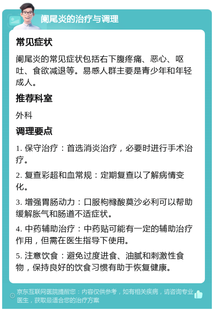 阑尾炎的治疗与调理 常见症状 阑尾炎的常见症状包括右下腹疼痛、恶心、呕吐、食欲减退等。易感人群主要是青少年和年轻成人。 推荐科室 外科 调理要点 1. 保守治疗：首选消炎治疗，必要时进行手术治疗。 2. 复查彩超和血常规：定期复查以了解病情变化。 3. 增强胃肠动力：口服枸橼酸莫沙必利可以帮助缓解胀气和肠道不适症状。 4. 中药辅助治疗：中药贴可能有一定的辅助治疗作用，但需在医生指导下使用。 5. 注意饮食：避免过度进食、油腻和刺激性食物，保持良好的饮食习惯有助于恢复健康。