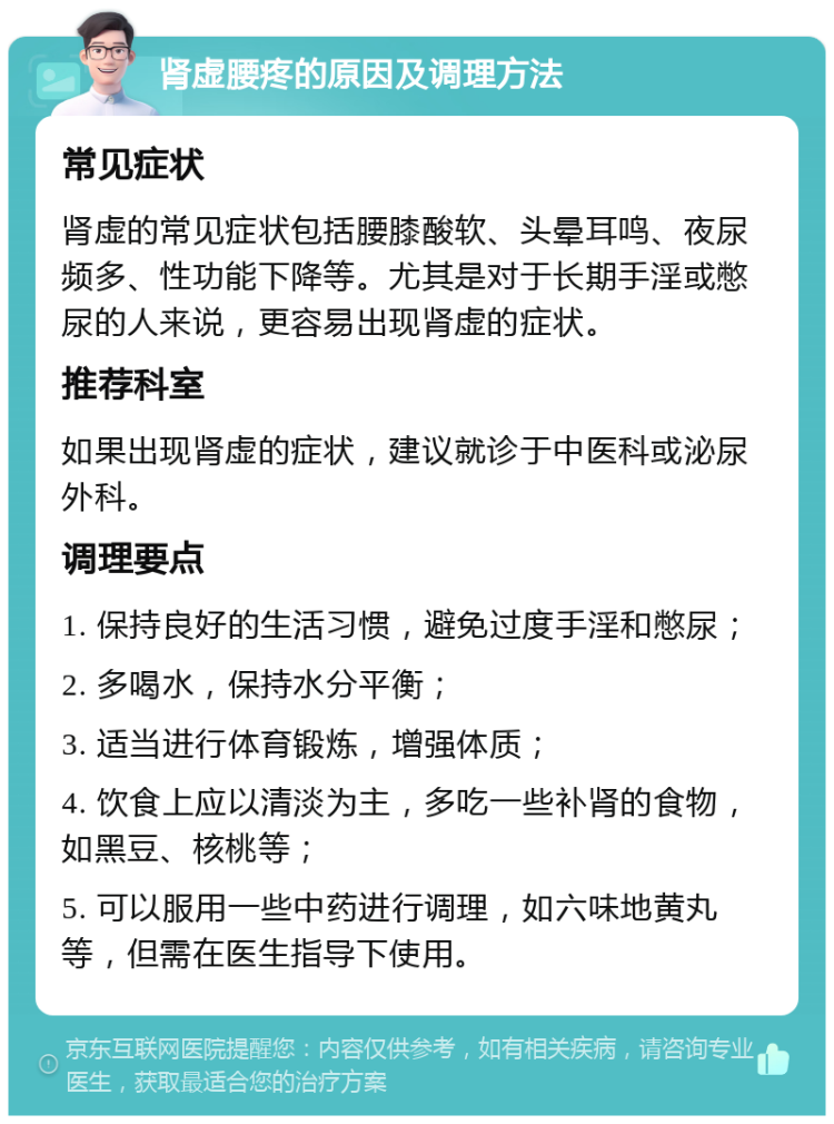 肾虚腰疼的原因及调理方法 常见症状 肾虚的常见症状包括腰膝酸软、头晕耳鸣、夜尿频多、性功能下降等。尤其是对于长期手淫或憋尿的人来说，更容易出现肾虚的症状。 推荐科室 如果出现肾虚的症状，建议就诊于中医科或泌尿外科。 调理要点 1. 保持良好的生活习惯，避免过度手淫和憋尿； 2. 多喝水，保持水分平衡； 3. 适当进行体育锻炼，增强体质； 4. 饮食上应以清淡为主，多吃一些补肾的食物，如黑豆、核桃等； 5. 可以服用一些中药进行调理，如六味地黄丸等，但需在医生指导下使用。