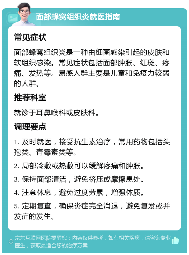 面部蜂窝组织炎就医指南 常见症状 面部蜂窝组织炎是一种由细菌感染引起的皮肤和软组织感染。常见症状包括面部肿胀、红斑、疼痛、发热等。易感人群主要是儿童和免疫力较弱的人群。 推荐科室 就诊于耳鼻喉科或皮肤科。 调理要点 1. 及时就医，接受抗生素治疗，常用药物包括头孢类、青霉素类等。 2. 局部冷敷或热敷可以缓解疼痛和肿胀。 3. 保持面部清洁，避免挤压或摩擦患处。 4. 注意休息，避免过度劳累，增强体质。 5. 定期复查，确保炎症完全消退，避免复发或并发症的发生。