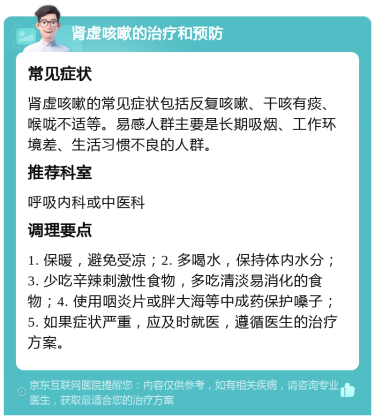 肾虚咳嗽的治疗和预防 常见症状 肾虚咳嗽的常见症状包括反复咳嗽、干咳有痰、喉咙不适等。易感人群主要是长期吸烟、工作环境差、生活习惯不良的人群。 推荐科室 呼吸内科或中医科 调理要点 1. 保暖，避免受凉；2. 多喝水，保持体内水分；3. 少吃辛辣刺激性食物，多吃清淡易消化的食物；4. 使用咽炎片或胖大海等中成药保护嗓子；5. 如果症状严重，应及时就医，遵循医生的治疗方案。