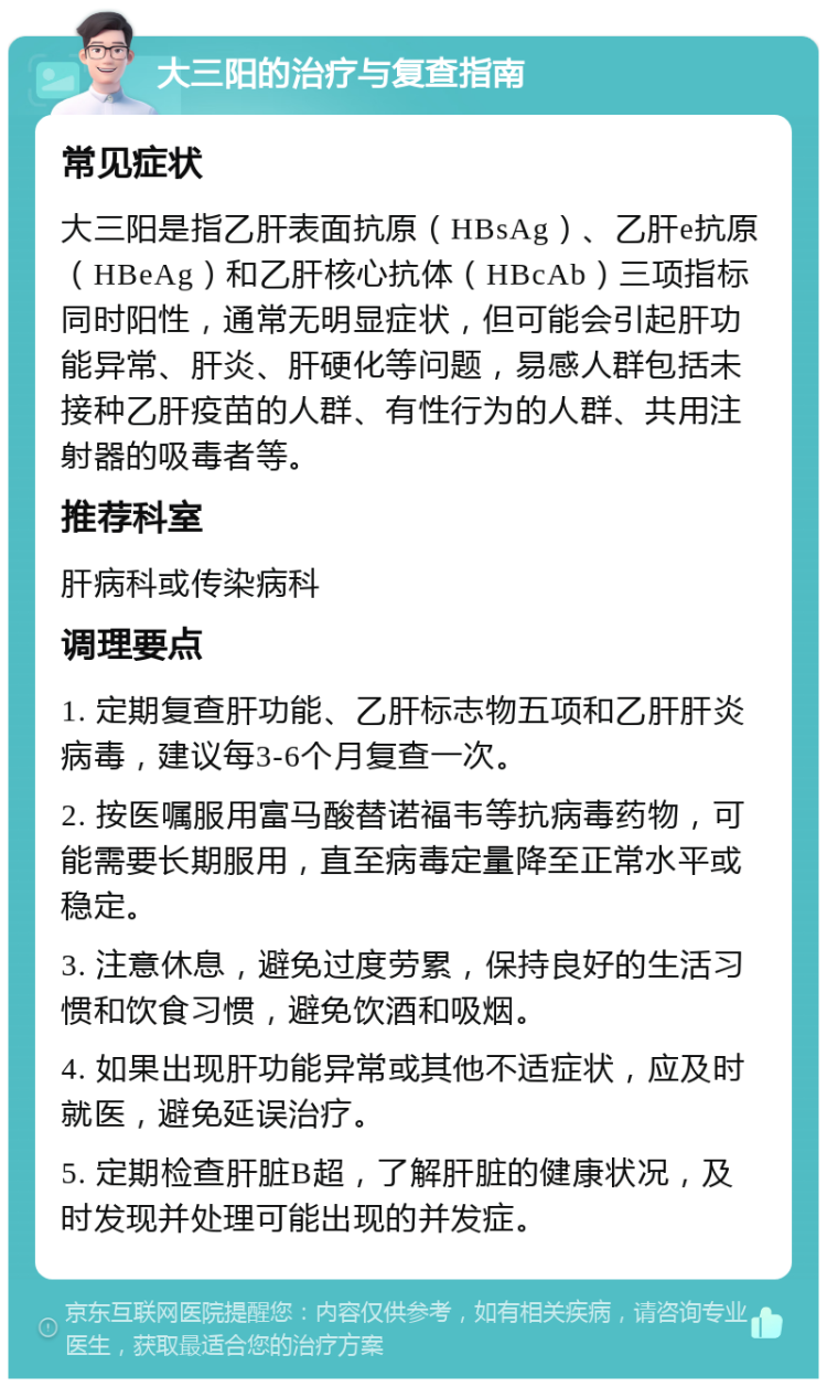 大三阳的治疗与复查指南 常见症状 大三阳是指乙肝表面抗原（HBsAg）、乙肝e抗原（HBeAg）和乙肝核心抗体（HBcAb）三项指标同时阳性，通常无明显症状，但可能会引起肝功能异常、肝炎、肝硬化等问题，易感人群包括未接种乙肝疫苗的人群、有性行为的人群、共用注射器的吸毒者等。 推荐科室 肝病科或传染病科 调理要点 1. 定期复查肝功能、乙肝标志物五项和乙肝肝炎病毒，建议每3-6个月复查一次。 2. 按医嘱服用富马酸替诺福韦等抗病毒药物，可能需要长期服用，直至病毒定量降至正常水平或稳定。 3. 注意休息，避免过度劳累，保持良好的生活习惯和饮食习惯，避免饮酒和吸烟。 4. 如果出现肝功能异常或其他不适症状，应及时就医，避免延误治疗。 5. 定期检查肝脏B超，了解肝脏的健康状况，及时发现并处理可能出现的并发症。