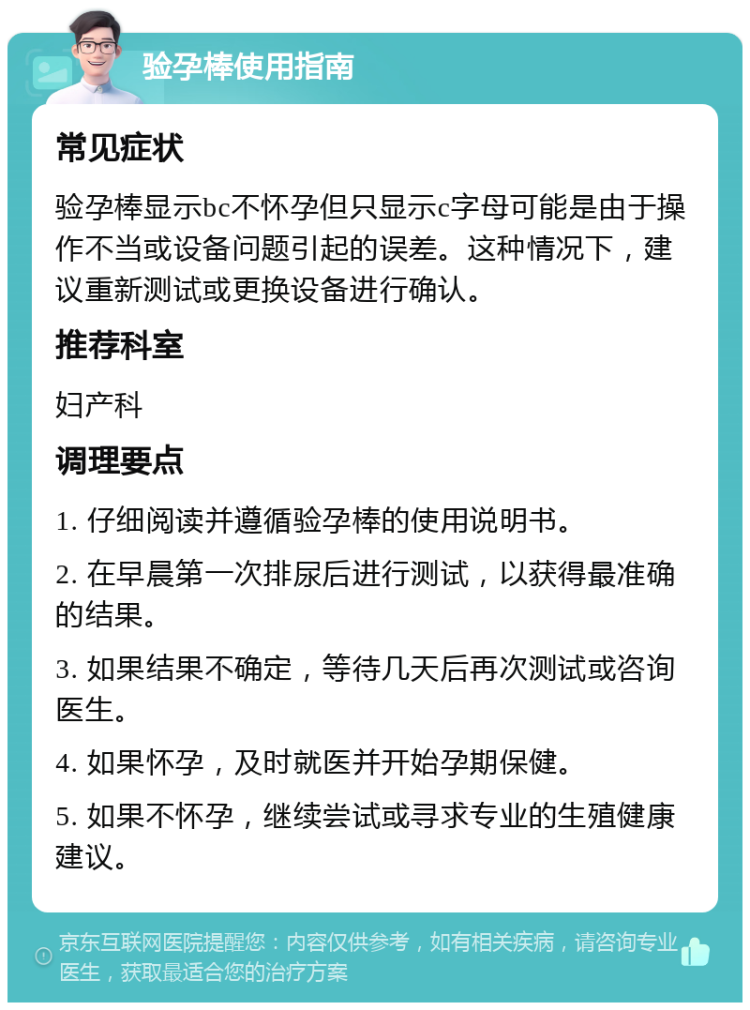 验孕棒使用指南 常见症状 验孕棒显示bc不怀孕但只显示c字母可能是由于操作不当或设备问题引起的误差。这种情况下，建议重新测试或更换设备进行确认。 推荐科室 妇产科 调理要点 1. 仔细阅读并遵循验孕棒的使用说明书。 2. 在早晨第一次排尿后进行测试，以获得最准确的结果。 3. 如果结果不确定，等待几天后再次测试或咨询医生。 4. 如果怀孕，及时就医并开始孕期保健。 5. 如果不怀孕，继续尝试或寻求专业的生殖健康建议。