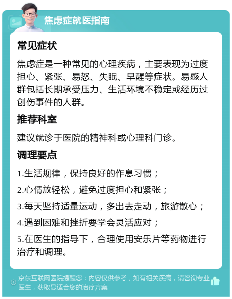 焦虑症就医指南 常见症状 焦虑症是一种常见的心理疾病，主要表现为过度担心、紧张、易怒、失眠、早醒等症状。易感人群包括长期承受压力、生活环境不稳定或经历过创伤事件的人群。 推荐科室 建议就诊于医院的精神科或心理科门诊。 调理要点 1.生活规律，保持良好的作息习惯； 2.心情放轻松，避免过度担心和紧张； 3.每天坚持适量运动，多出去走动，旅游散心； 4.遇到困难和挫折要学会灵活应对； 5.在医生的指导下，合理使用安乐片等药物进行治疗和调理。