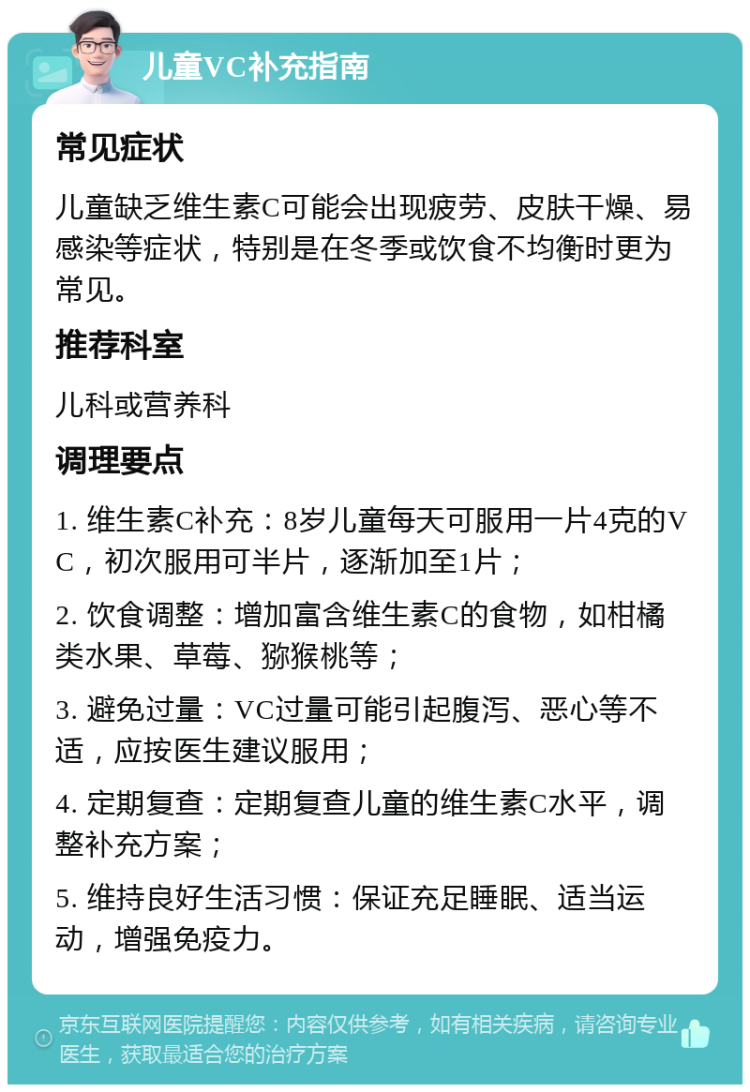 儿童VC补充指南 常见症状 儿童缺乏维生素C可能会出现疲劳、皮肤干燥、易感染等症状，特别是在冬季或饮食不均衡时更为常见。 推荐科室 儿科或营养科 调理要点 1. 维生素C补充：8岁儿童每天可服用一片4克的VC，初次服用可半片，逐渐加至1片； 2. 饮食调整：增加富含维生素C的食物，如柑橘类水果、草莓、猕猴桃等； 3. 避免过量：VC过量可能引起腹泻、恶心等不适，应按医生建议服用； 4. 定期复查：定期复查儿童的维生素C水平，调整补充方案； 5. 维持良好生活习惯：保证充足睡眠、适当运动，增强免疫力。