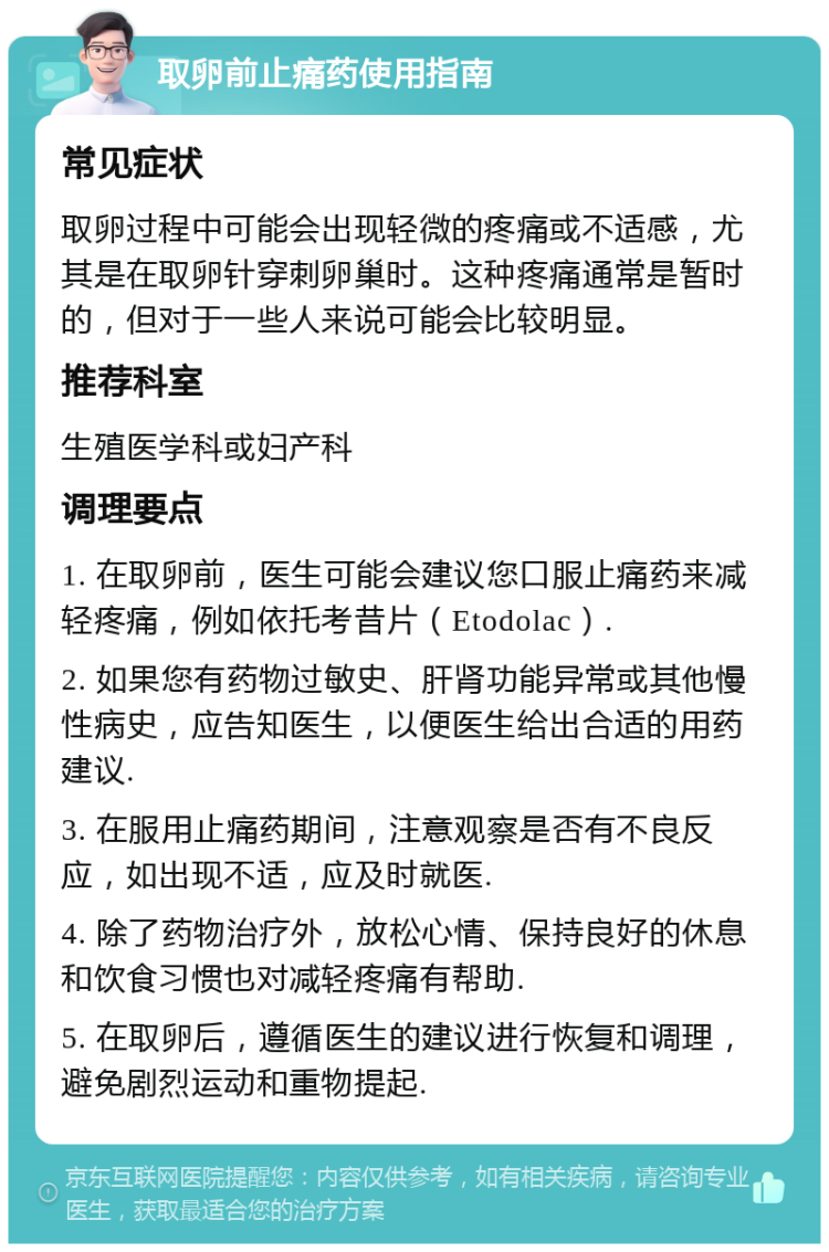 取卵前止痛药使用指南 常见症状 取卵过程中可能会出现轻微的疼痛或不适感，尤其是在取卵针穿刺卵巢时。这种疼痛通常是暂时的，但对于一些人来说可能会比较明显。 推荐科室 生殖医学科或妇产科 调理要点 1. 在取卵前，医生可能会建议您口服止痛药来减轻疼痛，例如依托考昔片（Etodolac）. 2. 如果您有药物过敏史、肝肾功能异常或其他慢性病史，应告知医生，以便医生给出合适的用药建议. 3. 在服用止痛药期间，注意观察是否有不良反应，如出现不适，应及时就医. 4. 除了药物治疗外，放松心情、保持良好的休息和饮食习惯也对减轻疼痛有帮助. 5. 在取卵后，遵循医生的建议进行恢复和调理，避免剧烈运动和重物提起.