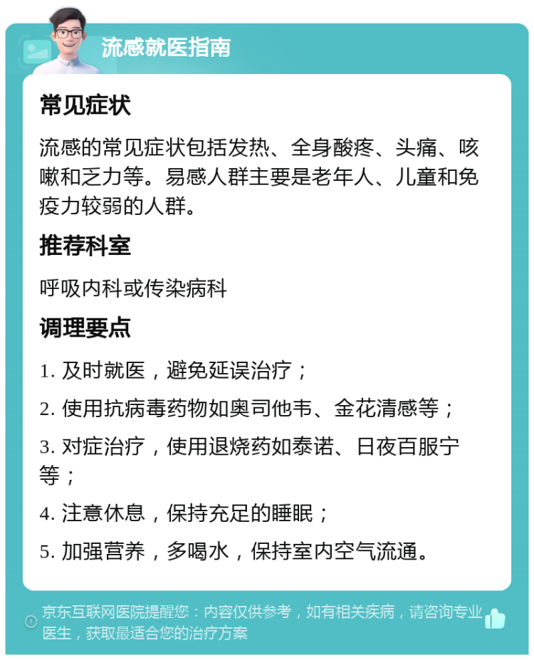 流感就医指南 常见症状 流感的常见症状包括发热、全身酸疼、头痛、咳嗽和乏力等。易感人群主要是老年人、儿童和免疫力较弱的人群。 推荐科室 呼吸内科或传染病科 调理要点 1. 及时就医，避免延误治疗； 2. 使用抗病毒药物如奥司他韦、金花清感等； 3. 对症治疗，使用退烧药如泰诺、日夜百服宁等； 4. 注意休息，保持充足的睡眠； 5. 加强营养，多喝水，保持室内空气流通。