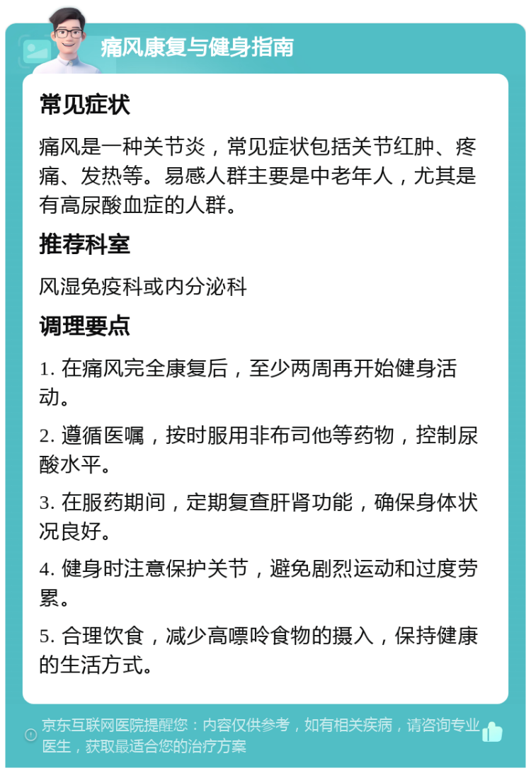 痛风康复与健身指南 常见症状 痛风是一种关节炎，常见症状包括关节红肿、疼痛、发热等。易感人群主要是中老年人，尤其是有高尿酸血症的人群。 推荐科室 风湿免疫科或内分泌科 调理要点 1. 在痛风完全康复后，至少两周再开始健身活动。 2. 遵循医嘱，按时服用非布司他等药物，控制尿酸水平。 3. 在服药期间，定期复查肝肾功能，确保身体状况良好。 4. 健身时注意保护关节，避免剧烈运动和过度劳累。 5. 合理饮食，减少高嘌呤食物的摄入，保持健康的生活方式。