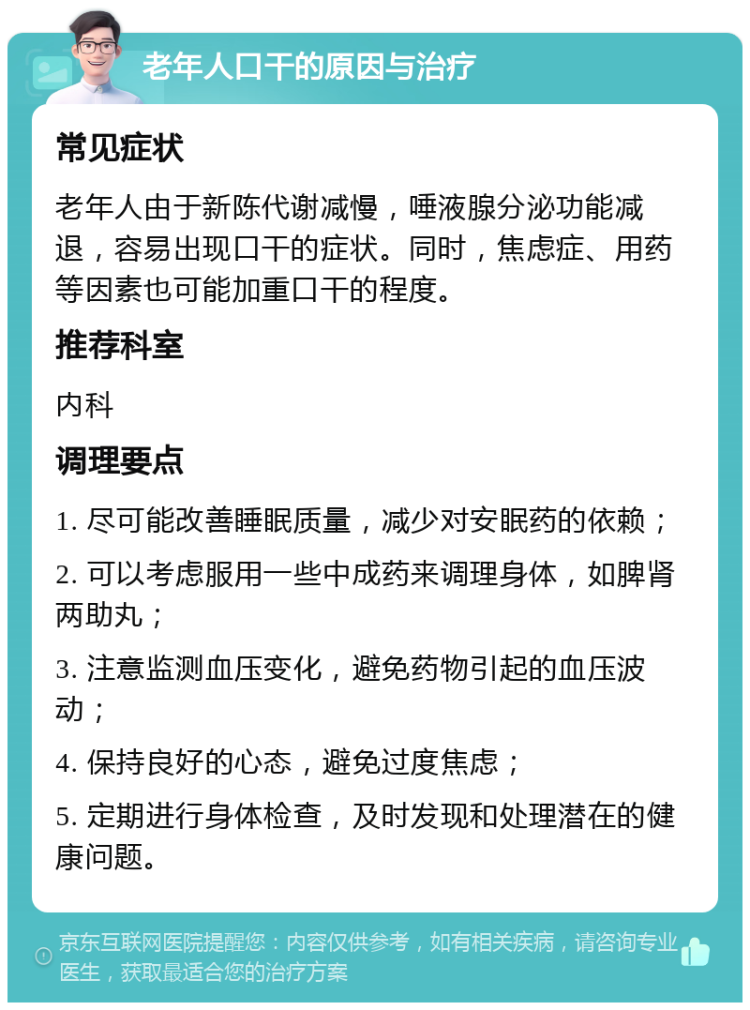 老年人口干的原因与治疗 常见症状 老年人由于新陈代谢减慢，唾液腺分泌功能减退，容易出现口干的症状。同时，焦虑症、用药等因素也可能加重口干的程度。 推荐科室 内科 调理要点 1. 尽可能改善睡眠质量，减少对安眠药的依赖； 2. 可以考虑服用一些中成药来调理身体，如脾肾两助丸； 3. 注意监测血压变化，避免药物引起的血压波动； 4. 保持良好的心态，避免过度焦虑； 5. 定期进行身体检查，及时发现和处理潜在的健康问题。