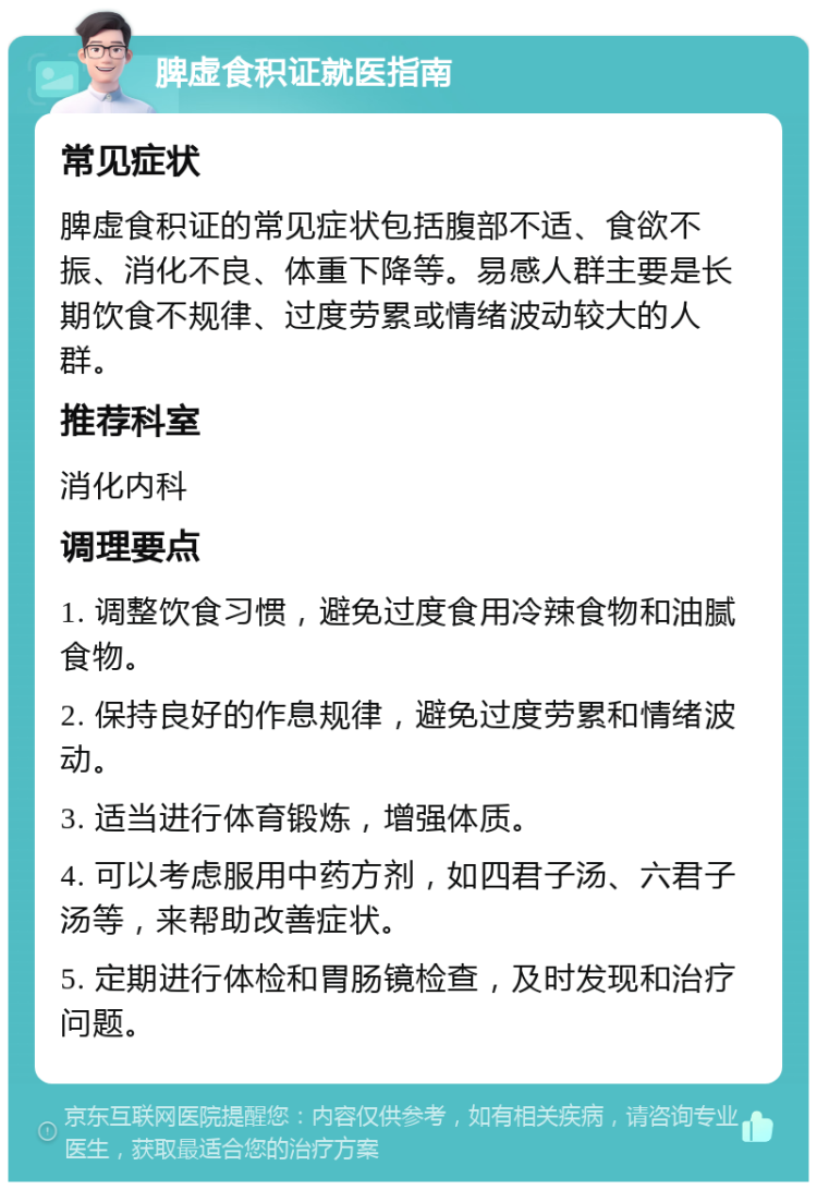 脾虚食积证就医指南 常见症状 脾虚食积证的常见症状包括腹部不适、食欲不振、消化不良、体重下降等。易感人群主要是长期饮食不规律、过度劳累或情绪波动较大的人群。 推荐科室 消化内科 调理要点 1. 调整饮食习惯，避免过度食用冷辣食物和油腻食物。 2. 保持良好的作息规律，避免过度劳累和情绪波动。 3. 适当进行体育锻炼，增强体质。 4. 可以考虑服用中药方剂，如四君子汤、六君子汤等，来帮助改善症状。 5. 定期进行体检和胃肠镜检查，及时发现和治疗问题。