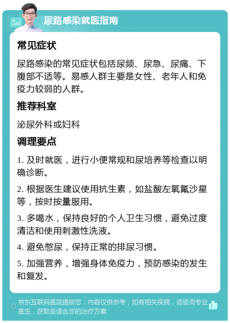 尿路感染就医指南 常见症状 尿路感染的常见症状包括尿频、尿急、尿痛、下腹部不适等。易感人群主要是女性、老年人和免疫力较弱的人群。 推荐科室 泌尿外科或妇科 调理要点 1. 及时就医，进行小便常规和尿培养等检查以明确诊断。 2. 根据医生建议使用抗生素，如盐酸左氧氟沙星等，按时按量服用。 3. 多喝水，保持良好的个人卫生习惯，避免过度清洁和使用刺激性洗液。 4. 避免憋尿，保持正常的排尿习惯。 5. 加强营养，增强身体免疫力，预防感染的发生和复发。