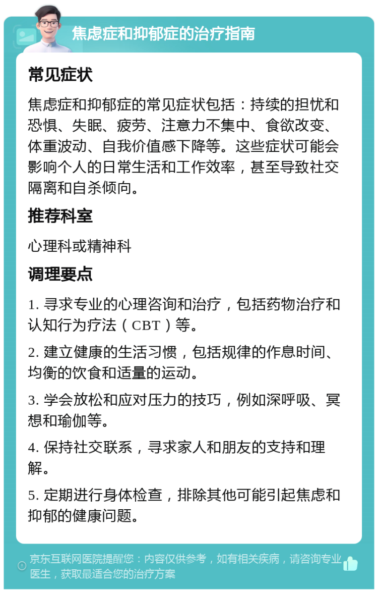 焦虑症和抑郁症的治疗指南 常见症状 焦虑症和抑郁症的常见症状包括：持续的担忧和恐惧、失眠、疲劳、注意力不集中、食欲改变、体重波动、自我价值感下降等。这些症状可能会影响个人的日常生活和工作效率，甚至导致社交隔离和自杀倾向。 推荐科室 心理科或精神科 调理要点 1. 寻求专业的心理咨询和治疗，包括药物治疗和认知行为疗法（CBT）等。 2. 建立健康的生活习惯，包括规律的作息时间、均衡的饮食和适量的运动。 3. 学会放松和应对压力的技巧，例如深呼吸、冥想和瑜伽等。 4. 保持社交联系，寻求家人和朋友的支持和理解。 5. 定期进行身体检查，排除其他可能引起焦虑和抑郁的健康问题。