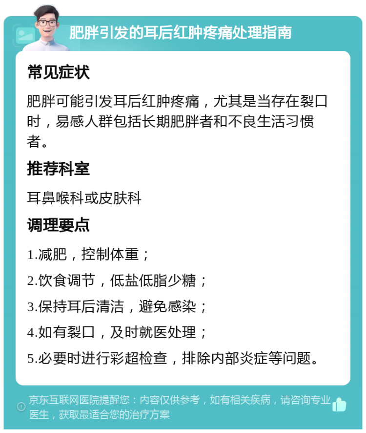 肥胖引发的耳后红肿疼痛处理指南 常见症状 肥胖可能引发耳后红肿疼痛，尤其是当存在裂口时，易感人群包括长期肥胖者和不良生活习惯者。 推荐科室 耳鼻喉科或皮肤科 调理要点 1.减肥，控制体重； 2.饮食调节，低盐低脂少糖； 3.保持耳后清洁，避免感染； 4.如有裂口，及时就医处理； 5.必要时进行彩超检查，排除内部炎症等问题。