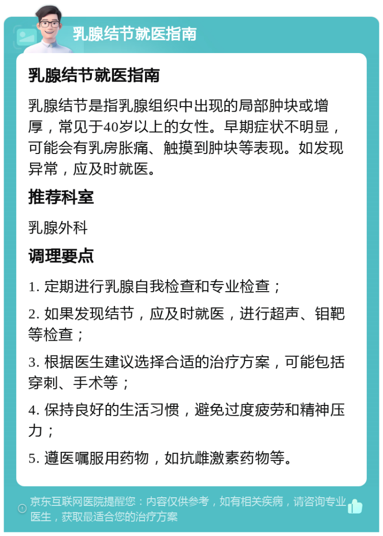 乳腺结节就医指南 乳腺结节就医指南 乳腺结节是指乳腺组织中出现的局部肿块或增厚，常见于40岁以上的女性。早期症状不明显，可能会有乳房胀痛、触摸到肿块等表现。如发现异常，应及时就医。 推荐科室 乳腺外科 调理要点 1. 定期进行乳腺自我检查和专业检查； 2. 如果发现结节，应及时就医，进行超声、钼靶等检查； 3. 根据医生建议选择合适的治疗方案，可能包括穿刺、手术等； 4. 保持良好的生活习惯，避免过度疲劳和精神压力； 5. 遵医嘱服用药物，如抗雌激素药物等。