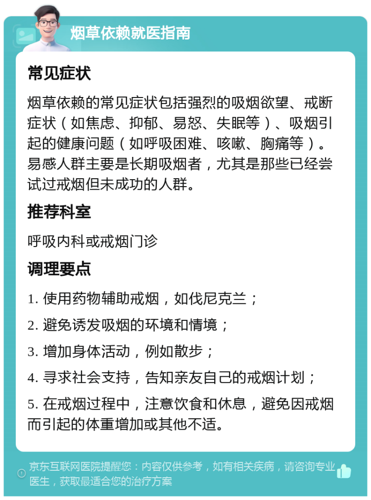 烟草依赖就医指南 常见症状 烟草依赖的常见症状包括强烈的吸烟欲望、戒断症状（如焦虑、抑郁、易怒、失眠等）、吸烟引起的健康问题（如呼吸困难、咳嗽、胸痛等）。易感人群主要是长期吸烟者，尤其是那些已经尝试过戒烟但未成功的人群。 推荐科室 呼吸内科或戒烟门诊 调理要点 1. 使用药物辅助戒烟，如伐尼克兰； 2. 避免诱发吸烟的环境和情境； 3. 增加身体活动，例如散步； 4. 寻求社会支持，告知亲友自己的戒烟计划； 5. 在戒烟过程中，注意饮食和休息，避免因戒烟而引起的体重增加或其他不适。