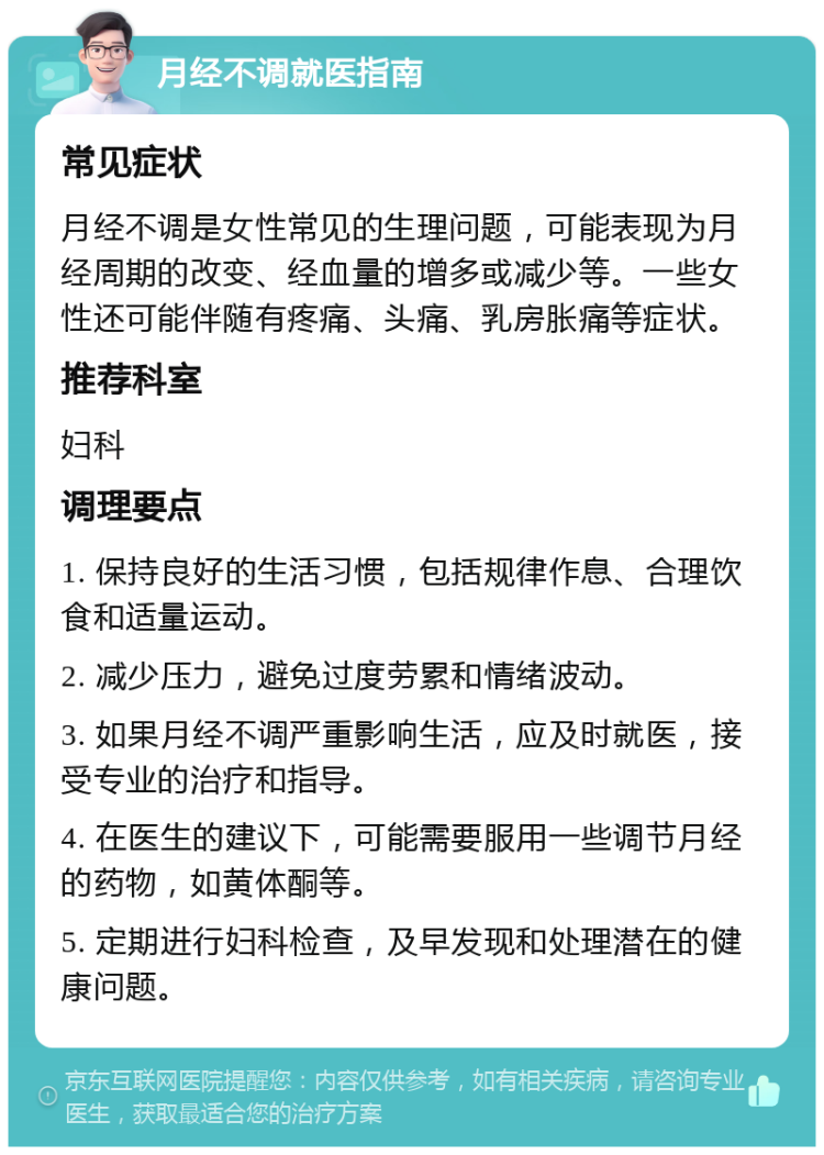 月经不调就医指南 常见症状 月经不调是女性常见的生理问题，可能表现为月经周期的改变、经血量的增多或减少等。一些女性还可能伴随有疼痛、头痛、乳房胀痛等症状。 推荐科室 妇科 调理要点 1. 保持良好的生活习惯，包括规律作息、合理饮食和适量运动。 2. 减少压力，避免过度劳累和情绪波动。 3. 如果月经不调严重影响生活，应及时就医，接受专业的治疗和指导。 4. 在医生的建议下，可能需要服用一些调节月经的药物，如黄体酮等。 5. 定期进行妇科检查，及早发现和处理潜在的健康问题。