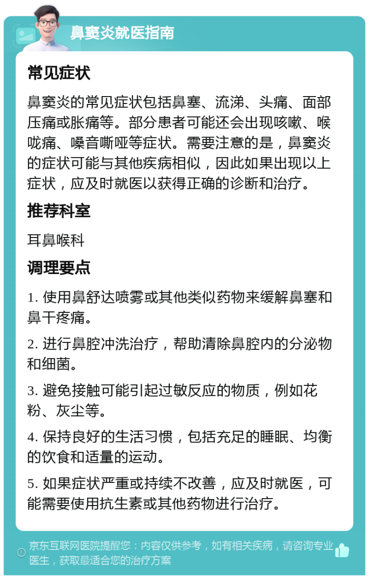 鼻窦炎就医指南 常见症状 鼻窦炎的常见症状包括鼻塞、流涕、头痛、面部压痛或胀痛等。部分患者可能还会出现咳嗽、喉咙痛、嗓音嘶哑等症状。需要注意的是，鼻窦炎的症状可能与其他疾病相似，因此如果出现以上症状，应及时就医以获得正确的诊断和治疗。 推荐科室 耳鼻喉科 调理要点 1. 使用鼻舒达喷雾或其他类似药物来缓解鼻塞和鼻干疼痛。 2. 进行鼻腔冲洗治疗，帮助清除鼻腔内的分泌物和细菌。 3. 避免接触可能引起过敏反应的物质，例如花粉、灰尘等。 4. 保持良好的生活习惯，包括充足的睡眠、均衡的饮食和适量的运动。 5. 如果症状严重或持续不改善，应及时就医，可能需要使用抗生素或其他药物进行治疗。