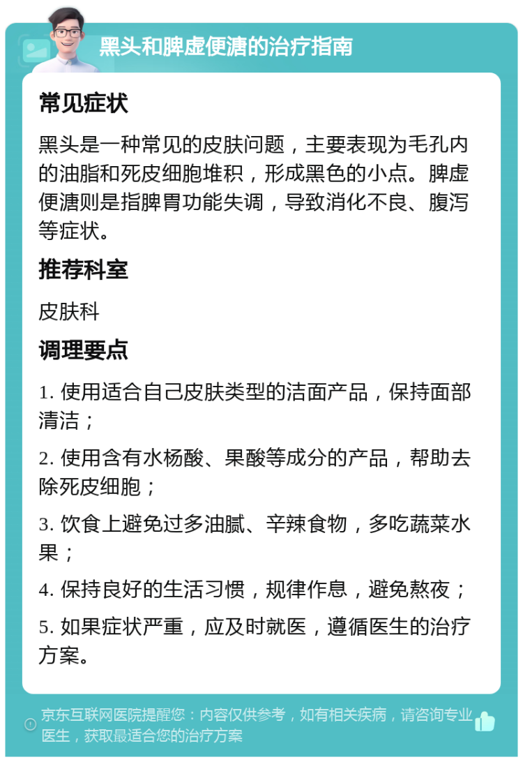 黑头和脾虚便溏的治疗指南 常见症状 黑头是一种常见的皮肤问题，主要表现为毛孔内的油脂和死皮细胞堆积，形成黑色的小点。脾虚便溏则是指脾胃功能失调，导致消化不良、腹泻等症状。 推荐科室 皮肤科 调理要点 1. 使用适合自己皮肤类型的洁面产品，保持面部清洁； 2. 使用含有水杨酸、果酸等成分的产品，帮助去除死皮细胞； 3. 饮食上避免过多油腻、辛辣食物，多吃蔬菜水果； 4. 保持良好的生活习惯，规律作息，避免熬夜； 5. 如果症状严重，应及时就医，遵循医生的治疗方案。