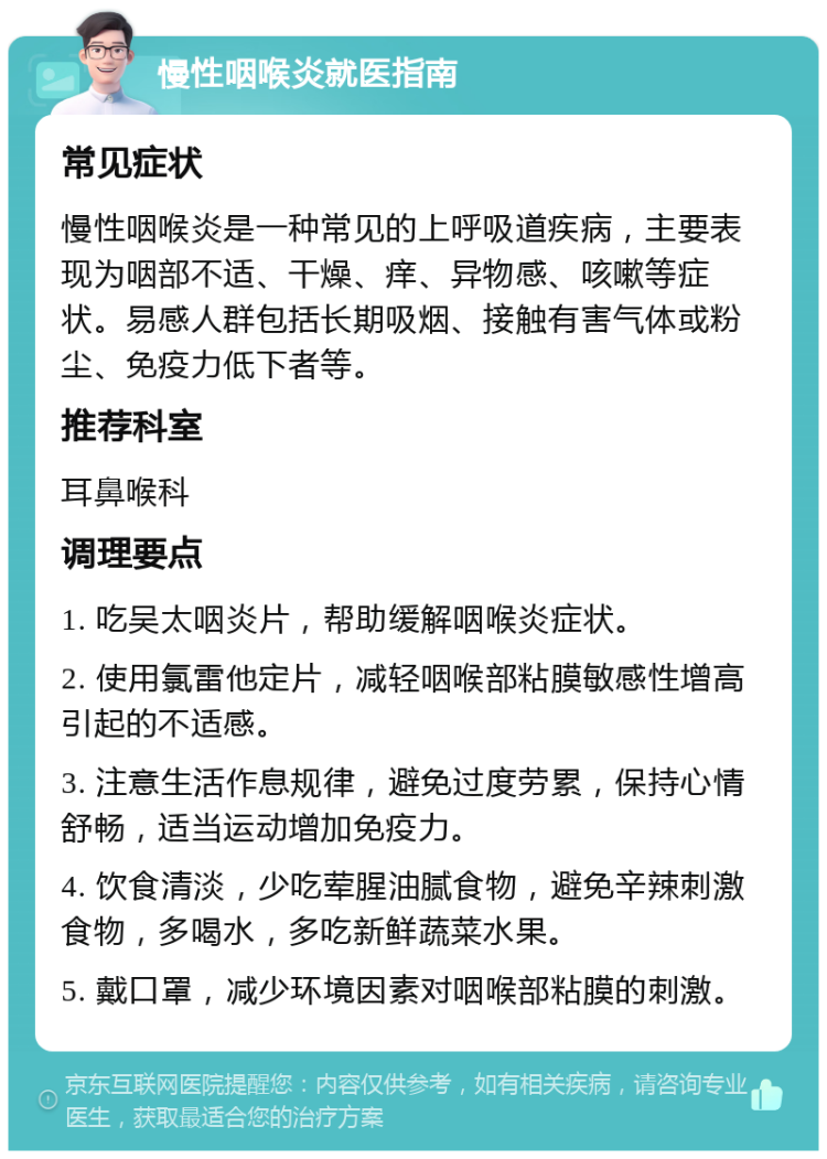 慢性咽喉炎就医指南 常见症状 慢性咽喉炎是一种常见的上呼吸道疾病，主要表现为咽部不适、干燥、痒、异物感、咳嗽等症状。易感人群包括长期吸烟、接触有害气体或粉尘、免疫力低下者等。 推荐科室 耳鼻喉科 调理要点 1. 吃吴太咽炎片，帮助缓解咽喉炎症状。 2. 使用氯雷他定片，减轻咽喉部粘膜敏感性增高引起的不适感。 3. 注意生活作息规律，避免过度劳累，保持心情舒畅，适当运动增加免疫力。 4. 饮食清淡，少吃荤腥油腻食物，避免辛辣刺激食物，多喝水，多吃新鲜蔬菜水果。 5. 戴口罩，减少环境因素对咽喉部粘膜的刺激。