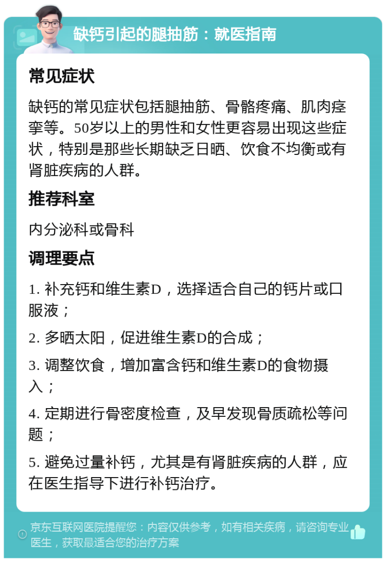 缺钙引起的腿抽筋：就医指南 常见症状 缺钙的常见症状包括腿抽筋、骨骼疼痛、肌肉痉挛等。50岁以上的男性和女性更容易出现这些症状，特别是那些长期缺乏日晒、饮食不均衡或有肾脏疾病的人群。 推荐科室 内分泌科或骨科 调理要点 1. 补充钙和维生素D，选择适合自己的钙片或口服液； 2. 多晒太阳，促进维生素D的合成； 3. 调整饮食，增加富含钙和维生素D的食物摄入； 4. 定期进行骨密度检查，及早发现骨质疏松等问题； 5. 避免过量补钙，尤其是有肾脏疾病的人群，应在医生指导下进行补钙治疗。