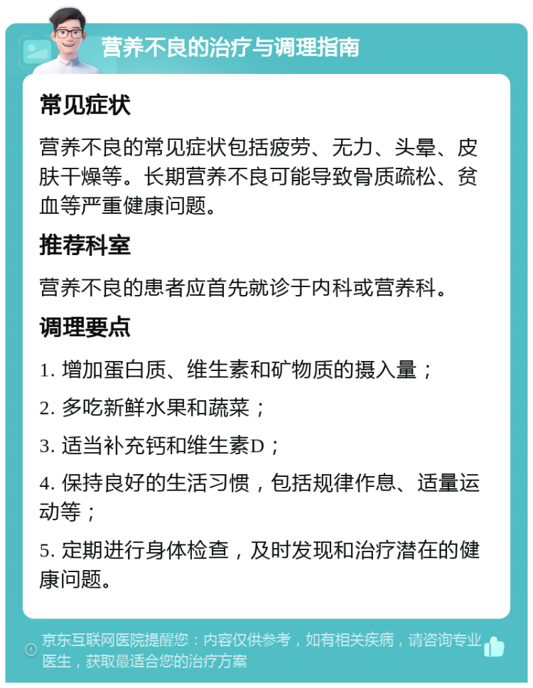 营养不良的治疗与调理指南 常见症状 营养不良的常见症状包括疲劳、无力、头晕、皮肤干燥等。长期营养不良可能导致骨质疏松、贫血等严重健康问题。 推荐科室 营养不良的患者应首先就诊于内科或营养科。 调理要点 1. 增加蛋白质、维生素和矿物质的摄入量； 2. 多吃新鲜水果和蔬菜； 3. 适当补充钙和维生素D； 4. 保持良好的生活习惯，包括规律作息、适量运动等； 5. 定期进行身体检查，及时发现和治疗潜在的健康问题。