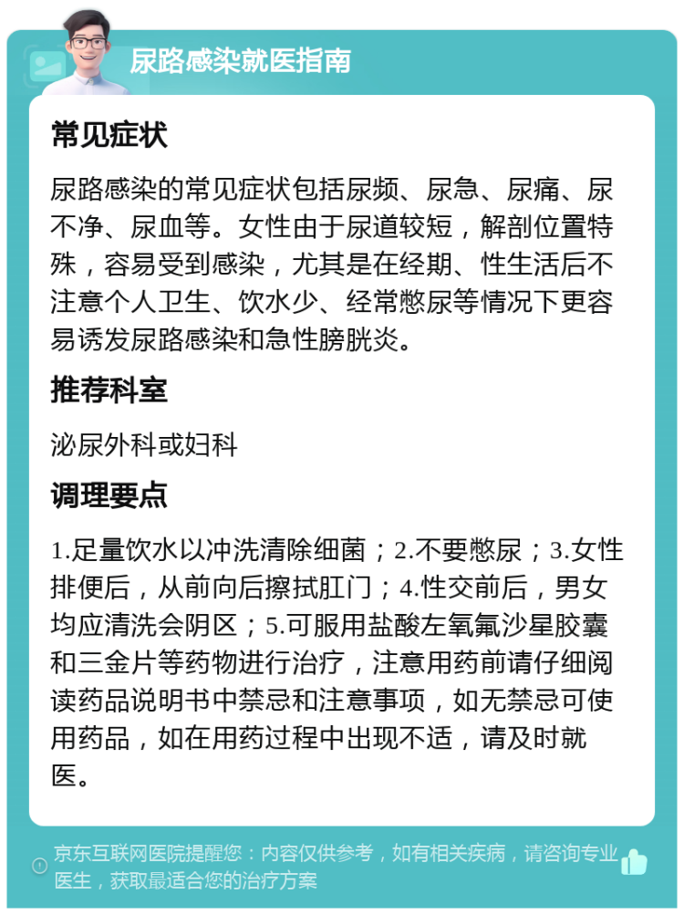 尿路感染就医指南 常见症状 尿路感染的常见症状包括尿频、尿急、尿痛、尿不净、尿血等。女性由于尿道较短，解剖位置特殊，容易受到感染，尤其是在经期、性生活后不注意个人卫生、饮水少、经常憋尿等情况下更容易诱发尿路感染和急性膀胱炎。 推荐科室 泌尿外科或妇科 调理要点 1.足量饮水以冲洗清除细菌；2.不要憋尿；3.女性排便后，从前向后擦拭肛门；4.性交前后，男女均应清洗会阴区；5.可服用盐酸左氧氟沙星胶囊和三金片等药物进行治疗，注意用药前请仔细阅读药品说明书中禁忌和注意事项，如无禁忌可使用药品，如在用药过程中出现不适，请及时就医。