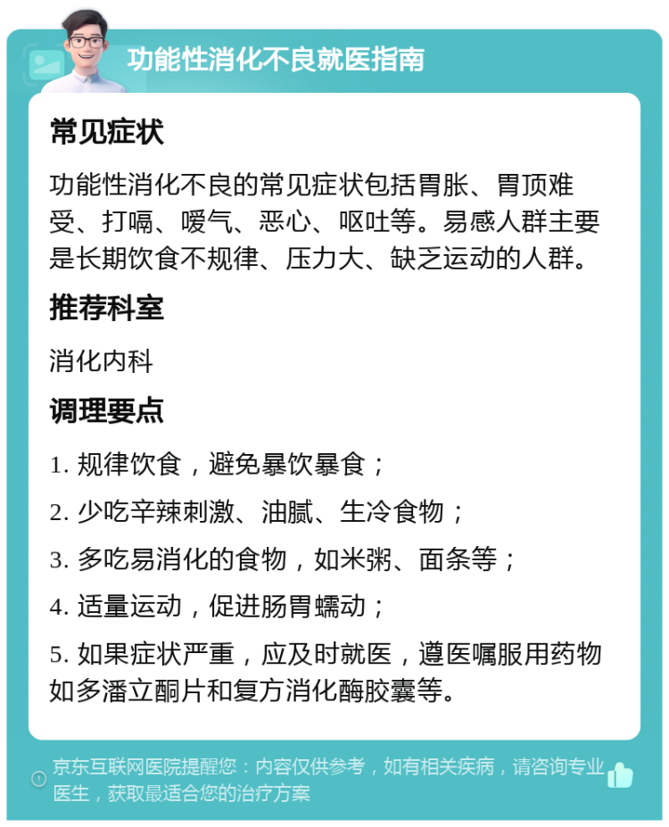 功能性消化不良就医指南 常见症状 功能性消化不良的常见症状包括胃胀、胃顶难受、打嗝、嗳气、恶心、呕吐等。易感人群主要是长期饮食不规律、压力大、缺乏运动的人群。 推荐科室 消化内科 调理要点 1. 规律饮食，避免暴饮暴食； 2. 少吃辛辣刺激、油腻、生冷食物； 3. 多吃易消化的食物，如米粥、面条等； 4. 适量运动，促进肠胃蠕动； 5. 如果症状严重，应及时就医，遵医嘱服用药物如多潘立酮片和复方消化酶胶囊等。