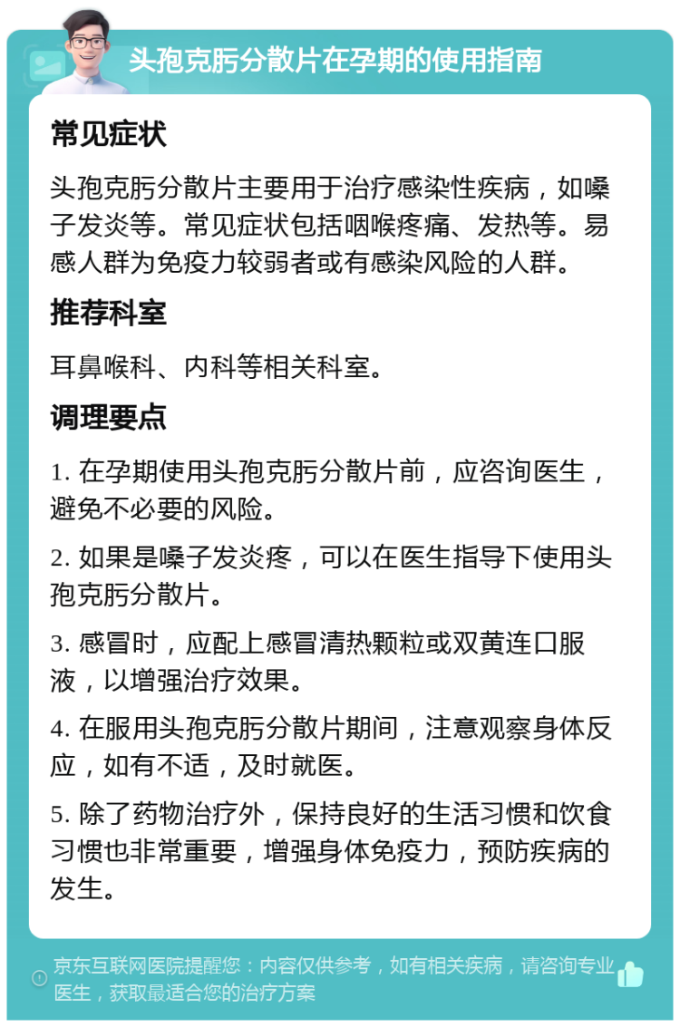 头孢克肟分散片在孕期的使用指南 常见症状 头孢克肟分散片主要用于治疗感染性疾病，如嗓子发炎等。常见症状包括咽喉疼痛、发热等。易感人群为免疫力较弱者或有感染风险的人群。 推荐科室 耳鼻喉科、内科等相关科室。 调理要点 1. 在孕期使用头孢克肟分散片前，应咨询医生，避免不必要的风险。 2. 如果是嗓子发炎疼，可以在医生指导下使用头孢克肟分散片。 3. 感冒时，应配上感冒清热颗粒或双黄连口服液，以增强治疗效果。 4. 在服用头孢克肟分散片期间，注意观察身体反应，如有不适，及时就医。 5. 除了药物治疗外，保持良好的生活习惯和饮食习惯也非常重要，增强身体免疫力，预防疾病的发生。