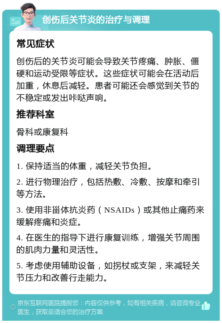 创伤后关节炎的治疗与调理 常见症状 创伤后的关节炎可能会导致关节疼痛、肿胀、僵硬和运动受限等症状。这些症状可能会在活动后加重，休息后减轻。患者可能还会感觉到关节的不稳定或发出咔哒声响。 推荐科室 骨科或康复科 调理要点 1. 保持适当的体重，减轻关节负担。 2. 进行物理治疗，包括热敷、冷敷、按摩和牵引等方法。 3. 使用非甾体抗炎药（NSAIDs）或其他止痛药来缓解疼痛和炎症。 4. 在医生的指导下进行康复训练，增强关节周围的肌肉力量和灵活性。 5. 考虑使用辅助设备，如拐杖或支架，来减轻关节压力和改善行走能力。